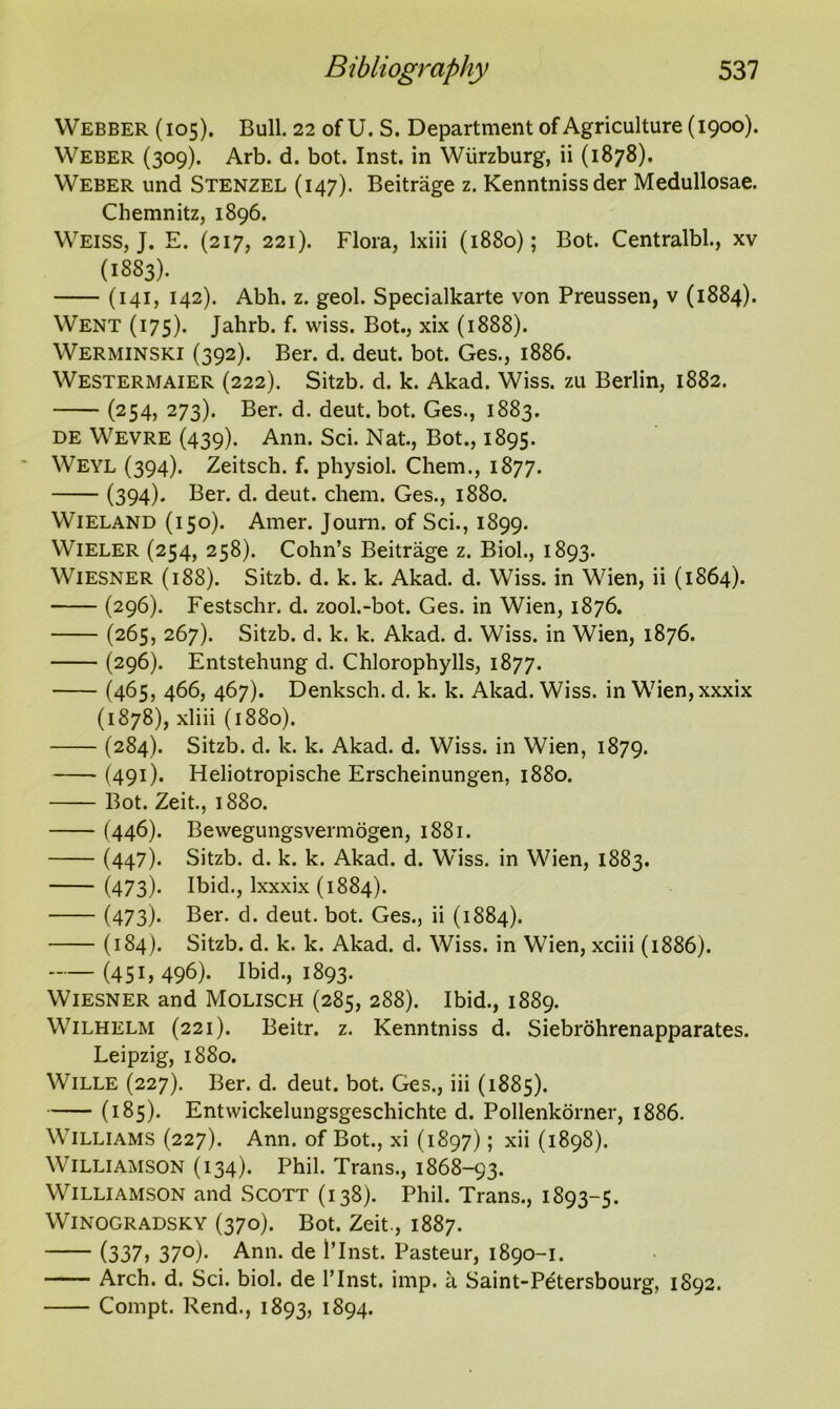 Webber (105). Bull. 22 of U. S. Department of Agriculture (1900). Weber (309). Arb. d. bot. Inst, in Wurzburg, ii (1878). Weber und Stenzel (147). Beitrage z. Kenntnissder Medullosae. Chemnitz, 1896. Weiss, J. E. (217, 221). Flora, lxiii (1880); Bot. Centralbl., xv (1883). (141, 142). Abh. z. geol. Specialkarte von Preussen, v (1884). Went (175). Jahrb. f. wiss. Bot., xix (1888). Werminski (392). Ber. d. deut. bot. Ges., 1886. Westermaier (222). Sitzb. d. k. Akad. Wiss. zu Berlin, 1882. (254, 273). Ber. d. deut. bot. Ges., 1883. de Wevre (439). Ann. Sci. Nat., Bot., 1895. Weyl (394). Zeitsch. f. physiol. Chem., 1877. (394). Ber. d. deut. chem. Ges., 1880. Wieland (150). Amer. Joum. of Sci., 1899. Wieler (254, 258). Cohn’s Beitrage z. Biol., 1893. Wiesner (188). Sitzb. d. k. k. Akad. d. Wiss. in Wien, ii (1864). (296). Festschr. d. zool.-bot. Ges. in Wien, 1876. (265, 267). Sitzb. d. k. k. Akad. d. Wiss. in Wien, 1876. (296). Entstehung d. Chlorophylls, 1877. (465, 466, 467). Denksch. d. k. k. Akad. Wiss. in Wien,xxxix (1878), xliii (1880). (284). Sitzb. d. k. k. Akad. d. Wiss. in Wien, 1879. (491). Heliotropische Erscheinungen, 1880. Bot. Zeit., 1880. (446). Bewegungsvermogen, 1881. (447). Sitzb. d. k. k. Akad. d. Wiss. in Wien, 1883. (473). Ibid., lxxxix (1884). (473). Ber. d. deut. bot. Ges., ii (1884). (184). Sitzb. d. k. k. Akad. d. Wiss. in Wien, xciii (1886). (45G 496). Ibid., 1893. Wiesner and Molisch (285, 288). Ibid., 1889. Wilhelm (221). Beitr. z. Kenntniss d. Siebrohrenapparates. Leipzig, 1880. Wille (227). Ber. d. deut. bot. Ges., iii (1885). (185). Entwickelungsgeschichte d. Pollenkorner, 1886. Williams (227). Ann. of Bot., xi (1897); xii (1898). Williamson (134). Phil. Trans., 1868-93. Williamson and Scott (138). Phil. Trans., 1893-5. Winogradsky (370). Bot. Zeit., 1887. (337, 37°). Ann. de l’lnst. Pasteur, 1890-1. Arch. d. Sci. biol. de l’lnst. imp. a Saint-Pdtersbourg, 1892. Compt. Rend., 1893, 1894.