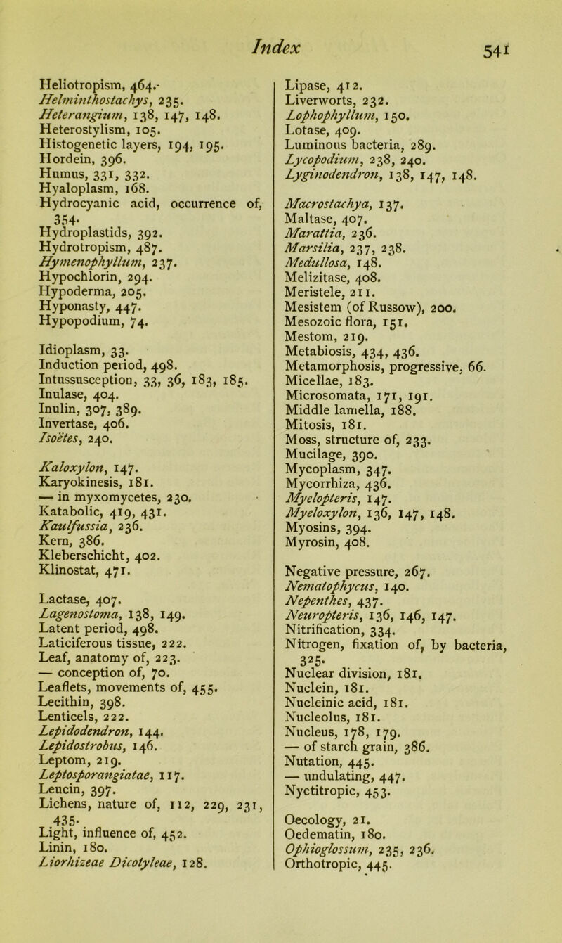 Heliotropism, 464.- ffelminthostachys, 235. Heterangium, 138, 147, 148. Heterostylism, 105. Histogenetic layers, 194, 195. Hordein, 396. Humus, 331, 332. Hyaloplasm, 168. Hydrocyanic acid, occurrence of, 354- Hydroplastids, 392. Hydrotropism, 487. Hymenophyllum, 237. Hypochlorin, 294. Hypoderma, 205. Hyponasty, 447. Hypopodium, 74. Idioplasm, 33. Induction period, 498. Intussusception, 33, 36, 183, 185. Inulase, 404. Inulin, 307, 389. Invertase, 406. Isoetes, 240. Kaloxylon, 147. Karyokinesis, 181. — in myxomycetes, 230. Katabolic, 419, 431. Kaulfussia, 236. Kern, 386. Kleberschicht, 402. Klinostat, 471. Lactase, 407. Lagenostoma, 138, 149. Latent period, 498. Laticiferous tissue, 222. Leaf, anatomy of, 223. — conception of, 70. Leaflets, movements of, 455. Lecithin, 398. Lenticels, 222. Lepidodendron, 144. Lepidostrobus, 146. Leptom, 219. Leptosporangiatae, 117. Leucin, 397. Lichens, nature of, 112, 229, 231, 435- Light, influence of, 452. Linin, 180. Liorhizeae Dicoiy/eae, 128. Lipase, 412. Liverworts, 232. Lophophyllum, 150. Lotase, 409. Luminous bacteria, 289. Lycopodium, 238, 240. Lyginodendron, 138, 147, 148. Macrostachya, 137. Maltase, 407. Mar att ia, 236. Marsilia, 237, 238. Medu/losa, 148. Melizitase, 408. Meristele, 211. Mesistem (of Russow), 200. Mesozoic flora, 151. Mestom, 219. Metabiosis, 434, 436. Metamorphosis, progressive, 66. Micellae, 183. Microsomata, 171, 191. Middle lamella, 188. Mitosis, 181. Moss, structure of, 233. Mucilage, 390. Mycoplasm, 347. Mycorrhiza, 436. Myelopteris, 147. Mye/oxy/on, 136, 147, 148. Myosins, 394. Myrosin, 408. Negative pressure, 267. Nematophycus, 140. Nepenthes, 437. Neuropteris, 136, 146, 147. Nitrification, 334. Nitrogen, fixation of, by bacteria, 325- Nuclear division, 181. Nuclein, 181. Nucleinic acid, 181. Nucleolus, 181. Nucleus, 178, 179. — of starch grain, 386. Nutation, 445. — undulating, 447. Nyctitropic, 453. Oecology, 21. Oedematin, 180. Ophioglossum, 235, 236. Orthotropic, 445.