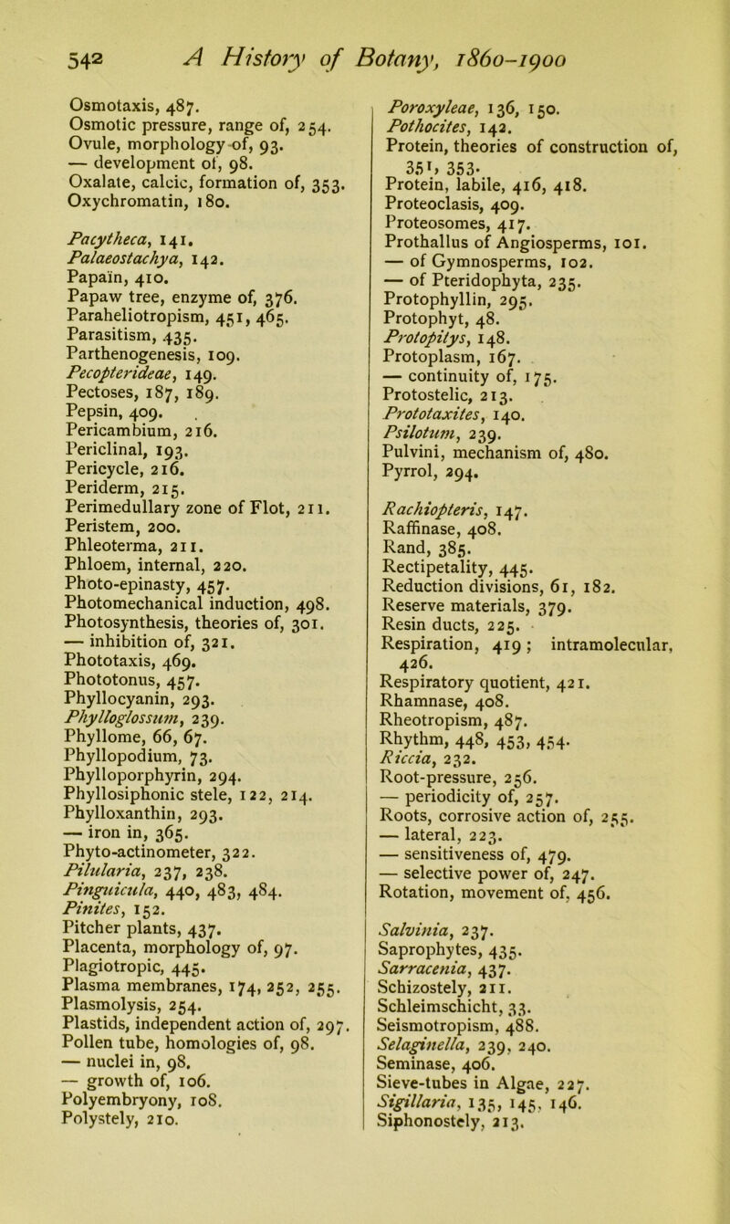Osmotaxis, 487. Osmotic pressure, range of, 254. Ovule, morphology of, 93. — development of, 98. Oxalate, calcic, formation of, 353. Oxychromatin, 180. Pacytheca, 141. Palaeostachya, 142. Papain, 410. Papaw tree, enzyme of, 376. Paraheliotropism, 451, 465. Parasitism, 435. Parthenogenesis, 109. Pecopterideae, 149. Pectoses, 187, 189. Pepsin, 409. Pericambium, 216. Periclinal, 193. Pericycle, 216. Periderm, 215. Perimedullary zone of Flot, 211. Peristem, 200. Phleoterma, 211. Phloem, internal, 220. Photo-epinasty, 457. Photomechanical induction, 498. Photosynthesis, theories of, 301. — inhibition of, 321. Phototaxis, 469. Phototonus, 457. Phyllocyanin, 293. Phylloglossum, 239. Phyllome, 66, 67. Phyllopodium, 73. Phylloporphyrin, 294. Phyllosiphonic stele, 122, 214. Phylloxanthin, 293. — iron in, 365. Phyto-actinometer, 322. Pilularia, 237, 238. Pinguiculct, 440, 483, 484. Pinites, 152. Pitcher plants, 437. Placenta, morphology of, 97. Plagiotropic, 445. Plasma membranes, 174, 252, 255. Plasmolysis, 254. Plastids, independent action of, 297. Pollen tube, homologies of, 98. — nuclei in, 98. — growth of, 106. Polyembryony, roS. Polystely, 210. Poroxyleae, 136, 150. Potliocites, 142. Protein, theories of construction of, 35h 353- Protein, labile, 416, 418. Proteoclasis, 409. Proteosomes, 417. Prothallus of Angiosperms, 101. — of Gymnosperms, 102. — of Pteridophyta, 235. Protophyllin, 295. Protophyt, 48. Protopity s, 148. Protoplasm, 167. — continuity of, 175. Protostelic, 213. Prototaxites, 140. Psilotum, 239. Pulvini, mechanism of, 480. Pyrrol, 294. Rachiopteris, 147. Raffinase, 408. Rand, 385. Rectipetality, 445. Reduction divisions, 61, 182. Reserve materials, 379. Resin ducts, 225. Respiration, 419; intramolecular, 426. Respiratory quotient, 421. Rhamnase, 408. Rheotropism, 487. Rhythm, 448, 453, 454. Rtccia, 232. Root-pressure, 256. — periodicity of, 257. Roots, corrosive action of, 255. — lateral, 223. — sensitiveness of, 479. — selective power of, 247. Rotation, movement of. 456. Salvinia, 237. Saprophytes, 435. Sarracenia, 437. Schizostely, 211. Schleimschicht, 33. Seismotropism, 488. Selaginella, 239, 240. Seminase, 406. Sieve-tubes in Algae, 227. Sigillarict, 135, 145, 146. Siphonostely, 213.