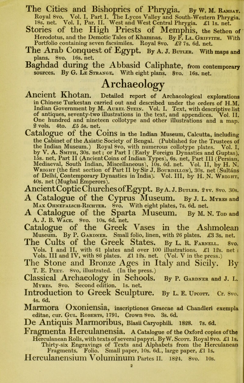 The Cities and Bishoprics of Phrygia. By w. m. Ramsay. Royal 8vo. Vol. I, Part I. The Lycos Valley and South-Western Phrygia. 18s. net. Vol. I, Par. II. West and West Central Phrygia. £1 Is. net. Stories of the High Priests of Memphis, the Sethon of Herodotus, and the Demotic Tales of Khamnas. By F. Ll. Griffith. With Portfolio containing seven facsimiles. Royal 8vo. £2 7s. 6d. net. The Arab Conquest of Egypt. By a. J. Butler. With maps and plans. 8vo. 16s. net. Baghdad during the Abbasid Caliphate, from contemporary sources. By G. Le Strange. With eight plans. 8vo. 16s. net. Archaeology Ancient Khotan. Detailed report of Archaeological explorations in Chinese Turkestan carried out and described under the orders of H.M. Indian Government by M. Aurel Stein. Vol. I. Text, with descriptive list of antiques, seventy-two illustrations in the text, and appendices. Vol. II. One hundred and nineteen collotype and other illustrations and a map. 2 vols. 4to. £5 5s. net. Catalogue Ot the Coins in the Indian Museum, Calcutta, including the Cabinet of the Asiatic Society of Bengal. (Published for the Trustees of the Indian Museum.) Royal 8vo, with numerous collotype plates. Vol. I, by V. A. Smith, 30s. net; or Part I (Early Foreign Dynasties and Guptas), 15s. net, Part II (Ancient Coins of Indian Types), 6s. net, Part III (Persian, Mediaeval, South Indian, Miscellaneous), 10s. 6d. net. Vol. II, by H. N. Wright (the first section of Part II by Sir J. Bourdillon), 30s. net (Sultans of Delhi, Contemporary Dynasties in India). Vol. Ill, by H. N. Wright, 40s. net (Mughal Emperors). Ancient Coptic Churches of Egypt. ByA.J. Butler, gw. 8vo. 30s. A Catalogue of the Cyprus Museum. By j. l. Myres and Max Ohnefalsch-Richter. 8vo. With eight plates, 7s. 6d. net. A Catalogue of the Sparta Museum. By m. n. Tod and A. J. B. Wace. 8vo. 10s. 6d. net. Catalogue of the Greek Vases in the Ashmolean Museum. By P. Gardner. Small folio, linen, with 26 plates. £3 3s. net. The Cults of the Greek States. By l. r. Farnell. 8 vo. Vols. I and II, with 61 plates and over 100 illustrations. £1 12s. net : Vols. Ill and IV, with 86 plates. £1 12s. net. (Vol. V in the press.) The Stone and Bronze Ages in Italy and Sicily. By T. E. Peet. 8vo, illustrated. (In the press.) Classical Archaeology in Schools. By P. Gardner and J. L. Myres. 8vo. Second edition. Is. net. Introduction to Greek Sculpture. By L. E. Upcott. Cr. 8vo. 4s. 6d. Marmora Oxoniensia, inscriptiones Graecae ad Chandleri exempla editae, cur. Gul. Roberts, 1791. Crown 8vo. 3s. 6d. De Antiquis Marmoribus, Biasu Caryophm. 1828. 7s. 6d. Fragmenta Herculanensia. a Catalogue of the Oxford copies of the Herculanean Rolls, with texts of several papyri. ByW. Scott. Royal 8vo. £1 Is. Thirty-six Engravings of Texts and Alphabets from the Herculanean Fragments. Folio. Small paper, 10s. 6d., large paper, £1 Is. Herculanensium Voluminum Partes n. 1821. 8vo. ios.