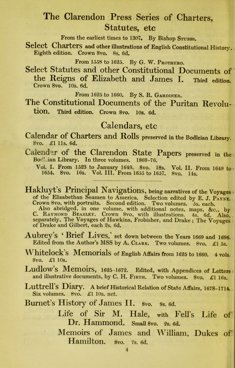 The Clarendon Press Series of Charters, Statutes, etc From the earliest times to 1307. By Bishop Stubbs. Select Charters and other illustrations of English Constitutional History. Eighth edition. Crown 8vo. 8s. 6d. From 1558 to 1625. By G. W. Prothero. Select Statutes and other Constitutional Documents of the Reigns of Elizabeth and James I. Third edition. Crown 8vo. 10s. 6d. From 1625 to 1660. By S. R. Gardiner. The Constitutional Documents of the Puritan Revolu- tion. Third edition. Crown 8vo. 10s. 6d. Calendars, etc Calendar of Charteis and Rolls preserved in the Bodleian Library. 8vo. £1 11s. 6d. Calendar of the Clarendon State Papers preserved in the BodLian Library. In three volumes. 1869-76. Vol. I. From 1523 to January 1649. 8vo. 18s. Vol. II. From 1649 to 1654. 8vo. 16s. Vol. III. From 1655 to 1657. 8vo. 14s. Hakluyt S Principal avigations, being narratives of the Voyages of the Elizabethan Seamen to America. Selection edited by E. J. Payne. Crown 8vo, with portraits. Second edition. Two volumes. 5s. each. Also abridged, in one volume, with additional notes, maps, &c., by C. Raymond Beazley. Crown 8vo, with illustrations. 4s. 6d. Also, separately, The Voyages of Hawkins, Frobisher, and Drake ; The Voyages of Drake and Gilbert, each 2s. 6d. Aubrey S 4 Brief Lives, set down between the Years 1669 and 1696. Edited from the Author’s MSS by A. Clark. Two volumes. 8vo. £1 5s. W hitelock S Memorials of English Affairs from 1625 to 1660. 4 vols. 8vo. £1 10s. Ludlow’s Memoirs, 1625-1672. Edited, with Appendices of Letters and illustrative documents, by C. H. Firth. Two volumes. 8vo. £1 16s. Luttrell S Diary. A brief Historical Relation of State Affairs, 1678-1714. Six volumes. 8vo. £1 10s. net. Burnet’s History of James II. 8vo. 9s. 6d. Life of Sir M. Hale, with Fell’s Life of Dr. Hammond. Small 8vo. 2s. 6d. Memoirs of James and William, Dukes of Hamilton. 8vo. 7s. 6d.