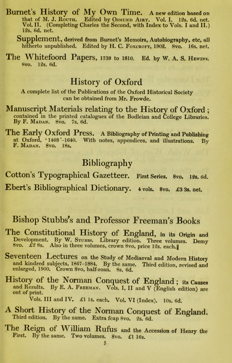 Burnet’s History of My Own Time, a new edition based on that of M. J. Routh. Edited by Osmund Airy. Vol. I. 12s. 6d. net. Vol. II. (Completing Charles the Second, with Index to Vols. I and II.) 12s. 6d. net. Supplement, derived from Burnet’s Memoirs, Autobiography, etc, all hitherto unpublished. Edited by H. C. Foxcroft, 1902. 8vo. 16s. net. The Whitefoord Papers, 1739 to isio. Ed. by w. a. s. Hewins. 8vo. 12s. 6d. History of Oxford A complete list of the Publications of the Oxford Historical Society can be obtained from Mr. Frowde. Manuscript Materials relating to the History of Oxford ; contained in the printed catalogues of the Bodleian and College Libraries. By F. Madan. 8vo. 7s. 6d. The Early Oxford Press. A Bibliography of Printing and Publishing at Oxford, ‘ 1468 ’-1640. With notes, appendices, and illustrations. By F. Madan. 8vo. 18s. Bibliography Cotton’s Typographical Gazetteer. First Series. 8vo. 12s. ed. Ebert’s Bibliographical Dictionary. 4 vols. 8vo. £3 3s. net. Bishop Stubbs’s and Professor Freeman's Books The Constitutional History of England, in its Origin and Development. By AV. Stubbs. Library edition. Three volumes. Demy 8vo. £2 8s. Also in three volumes, crown 8vo, price 12s. each.| Seventeen Lectures on the Study of Mediaeval and Modern History and kindred subjects, 1867-1884. By the same. Third edition, revised and enlarged, 1900. Crown 8vo, half-roan. 8s. 6d. Histoiy of the Norman Conquest of England; its Causes and Results. By E. A. Freeman. Vols. I, II and V (English edition) are out of print. Vols. Ill and IV. £1 Is. each. Vol. VI (Index). 10s. 6d. A Short History of the Norman Conquest of England. Third edition. By the same. Extra fcap 8vo. 2s. 6d. rhe Reign of AVllliam Rufus and the Accession of Henry the First. By the same. Two volumes. 8vo. £1 16s.