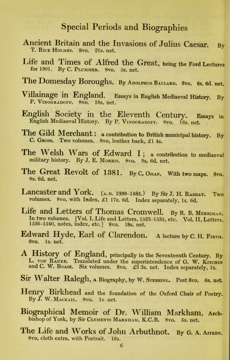 Special Periods and Biographies Ancient Britain and the Invasions of Julius Caesar. By T. Rice Holmes. 8vo. 21s. net. Clfe and Times of A.lfred the Great, being the Ford Lectures for 1901. By C. Plummer. 8vo. 5s. net. 1 he Domesday Boroughs. By Adolphus Ballard. 8vo. 6s. 6d. net. Villainage in England. Essays in English Mediaeval History. By P. Vinogradoff. 8vo. 16s. net. English Society in the Eleventh Century. Essays in English Mediaeval History. By P. Vinogradoff. 8vo. 16s. net. The Gild Merchant: a contribution to British municipal history. By C. Gross. Two volumes. 8vo, leather back, £1 4s. The Welsh Wars of Edward I ; a contribution to mediaeval military history. By J. E. Morris. 8vo. 9s. 6d. net. A he Great Revolt of 1381. By C. Oman. With two maps. 8vo. 8s. 6d. net. Lancaster and York. (a.d. 1399-1485.) By Sir J. H. Ramsay. Two volumes. 8vo, with Index, £1 17s. 6d. Index separately, Is. 6d. Life and Letters of Thomas Cromwell. By r. b. Merriman. In two volumes. [Vol. I, Life and Letters, 1523-1535, etc. Vol. II, Letters, 1536-1540, notes, index, etc.] 8vo. 18s. net. Edward Hyde, Earl of Clarendon, a lecture by c. h. Firth. 8vo. Is. net. A History of England, principally in the Seventeenth Century. By L. von Ranke. Translated under the superintendence of G. W. Kitchin and C. W. Boase. Six volumes. 8vo. £3 3s. net. Index separately, Is. Sir Walter Ralegh, a Biography, by W. Stebbing. Post 8vo. 6s. net. Henry Birkhead and the foundation of the Oxford Chair of Poetry. By J. W. Mackail. 8vo. Is. net. Biographical Memoir of Dr. William Markham, Arch- bishop of York, by Sir Clements Markham, K.C.B. 8vo. 5s. net. The Life and Works of John Arbuthnot. By G. A. An’ken. 8vo, cloth extra, with Portrait. 16s.