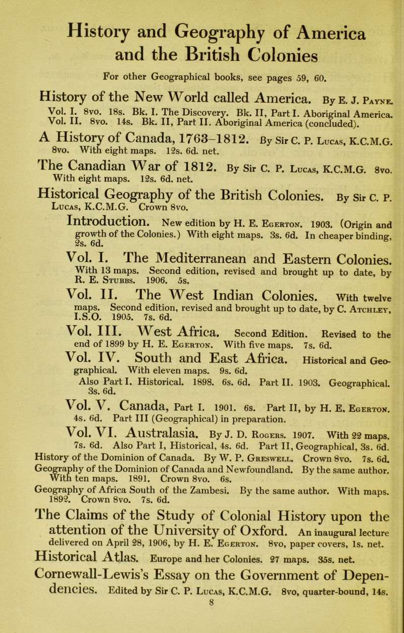 History and Geography of America and the British Colonies For other Geographical books, see pages 59, 60. History of the New World called America. By e. j. Payne. Vol. I. 8vo. 18s. Bk. I. The Discovery. Bk. II, Parti. Aboriginal America. Vol. II. 8vo. 14s. Bk. II, Part II. Aboriginal America (concluded). A History of Canada, 1763—1812. By Sir C. P. Lucas, k.c.m.g. 8vo. With eight maps. 12s. 6d. net. The Canadian War of 1812. By Sir c. p. Lucas, k.c.m.g. s™. With eight maps. 12s. 6d. net. Historical Geography of the British Colonies. By Sir c. p. Lucas, K.C.M.G. Crown 8vo. Introduction. New edition by H. E. Egerton. 1903. (Origin and growth of the Colonies.) With eight maps. 3s. 6d. In cheaper binding, 2s. 6d. Vol. I. The Mediterranean and Eastern Colonies. With 13 maps. Second edition, revised and brought up to date, by R. E. Stubbs. 1906. 5s. Vol. II. The West Indian Colonies. With twelve maps. Second edition, revised and brought up to date, by C. Atchley. I.S.O. 1905. 7s. 6d. Vol. III. West Africa. Second Edition. Revised to the end of 1899 by H. E. Egerton. With five maps. 7s. 6d. Vol. IV. South and East Africa. Historical and Geo- graphical. With eleven maps. 9s. 6d. Also Part I. Historical. 1898. 6s. 6d. Part II. 1903. Geographical. 3s. 6d. Vol. V. Canada, Part I. 1901. 6s. Part II, by H. E, Egerton. 4s. 6d. Part III (Geographical) in preparation. Vol. VI. Australasia. ByJ. D. Rogers. 1907. With 22 maps. 7s. 6d. Also Part I, Historical, 4s. 6d. Part II, Geographical, 3s. 6d. History of the Dominion of Canada. By W. P. Greswell. Crown 8vo. 7s. 6d. Geography of the Dominion of Canada and Newfoundland. By the same author. With ten maps. 1891. Crown 8vo. 6s. Geography of Africa South of the Zambesi. By the same author. With maps. 1892. Crown 8vo. 7s. 6d. The Claims of the Study of Colonial History upon the attention of the University of Oxford. An inaugural lecture delivered on April 28, 1906, by H. E. Egerton. 8vo, paper covers, Is. net. Historical Atlas. Europe and her Colonies. 27 maps. 35s. net. Cornewall-Lewis’s Essay on the Government of Depen- dencies. Edited by Sir C. P. Lucas, K.C.M.G. 8vo, quarter-bound, 14s.
