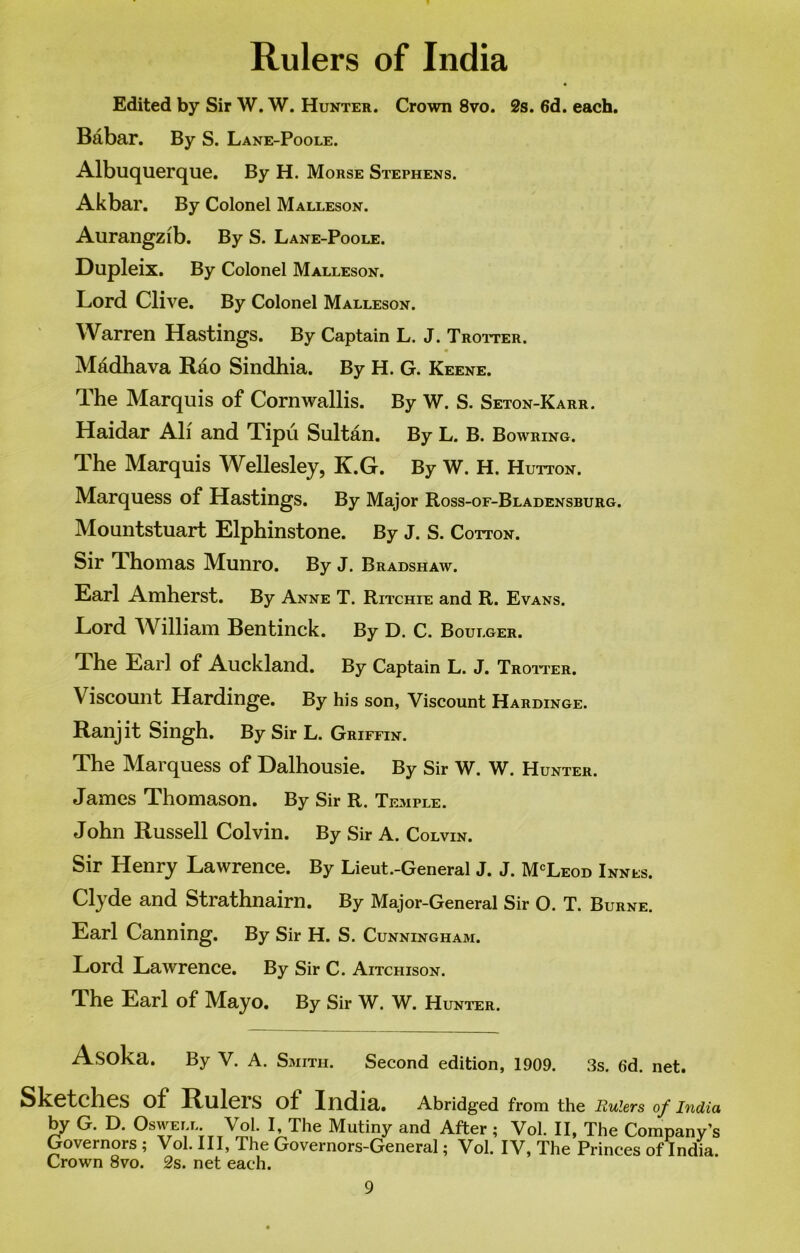 Rulers of India Edited by Sir W. W. Hunter. Crown 8vo. 2s. 6d. each. Babar. By S. Lane-Poole. Albuquerque. By H. Morse Stephens. Akbar. By Colonel Malleson. Aurangzib. By S. Lane-Poole. Dupleix. By Colonel Malleson. Lord Clive. By Colonel Malleson. Warren Hastings. By Captain L. J. Trotter. « Madhava Rao Sindhia. By H. G. Keene. dhe Marquis of Cornwallis. By W. S. Seton-Karr. Haidar All and Tipu Sultan. By L. B. Bowring. The Marquis Wellesley, K.G. By W. H. Hutton. Marquess of Hastings. By Major Ross-oe-Bladensburg. Mountstuart Elphinstone. By J. S. Cotton. Sir Thomas Munro. By J. Bradshaw. Earl Amherst. By Anne T. Ritchie and R. Evans. Lord William Bentinck. By D. C. Boulger. The Earl of Auckland. By Captain L. J. Trotter. Viscount Hardinge. By his son, Viscount Hardinge. Ranjit Singh. By Sir L. Griffin. The Marquess of Dalhousie. By Sir W. W. Hunter. James Thomason. By Sir R. Temple. John Russell Colvin. By Sir A. Colvin. Sir Henry Lawrence. By Lieut.-General J. J. McLeod Innes. Clyde and Strathnairn. By Major-General Sir O. T. Burne. Earl Canning. By Sir H. S. Cunningham. Lord Lawrence. By Sir C. Aitchison. The Earl of Mayo. By Sir W. W. Hunter. Asoka. By V. A. Smith. Second edition, 1909. 3s. 6d. net. Sketches of Ruleis of India. Abridged from the Rulers of India by G. D. Os well. Vol. I, The Mutiny and After ; Vol. II, The Company’s Governors ; Vol. Ill, The Governors-General; Vol. IV, The Princes of India. Crown 8vo. 2s. net each.