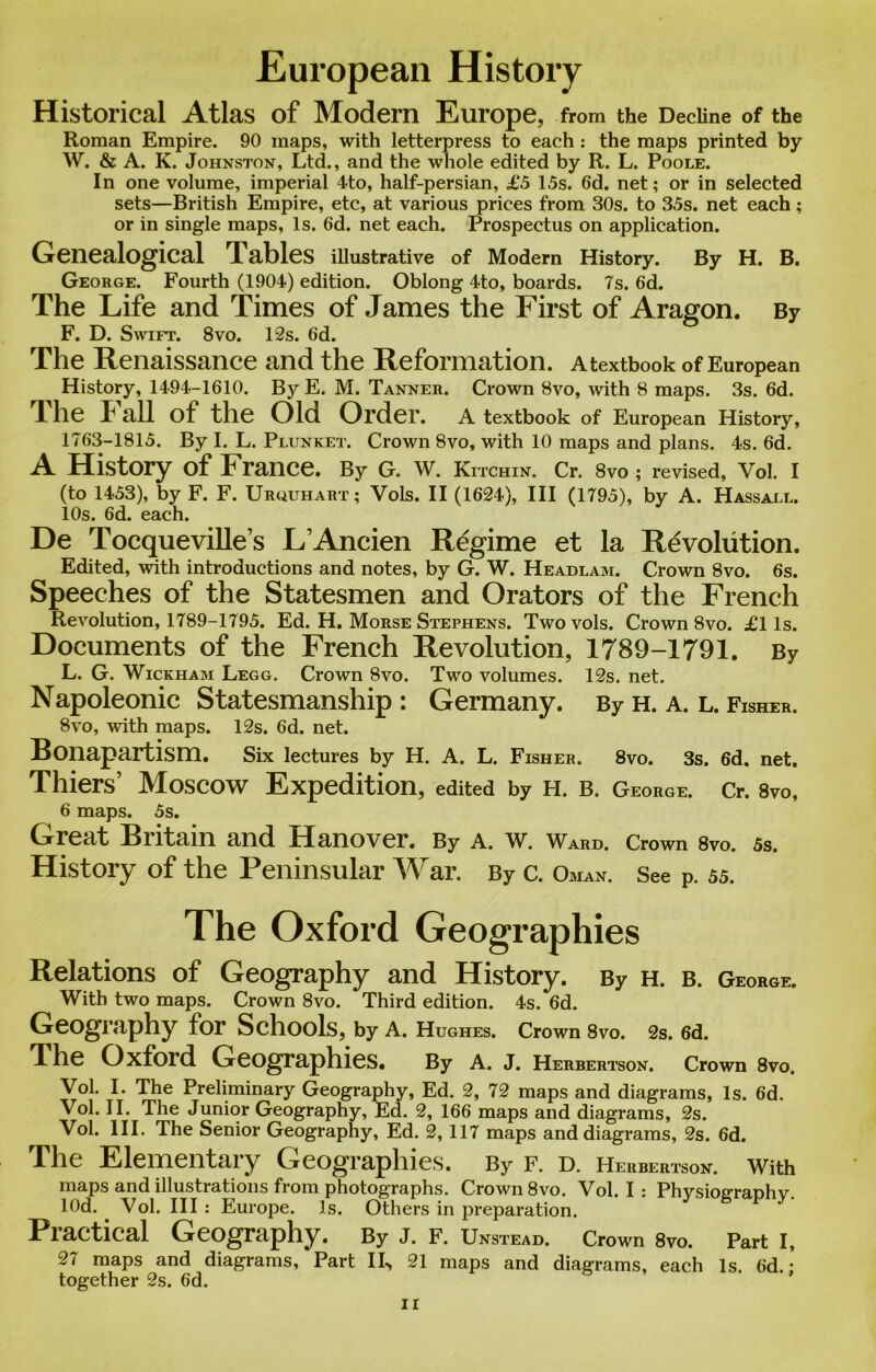 European History Historical Atlas of Modern Europe, from the Decline of the Roman Empire. 90 maps, with letterpress to each : the maps printed by W. & A. K. Johnston, Ltd., and the whole edited by R. L. Poole. In one volume, imperial 4to, half-persian, £5 1.5s. 6d. net; or in selected sets—British Empire, etc, at various prices from 30s. to 35s. net each; or in single maps, Is. 6d. net each. Prospectus on application. Genealogical Pables illustrative of Modern History. By H. B. George. Fourth (1904) edition. Oblong 4to, boards. 7s. 6d. The Life and Times of James the First of Aragon. By F. D. Swift. 8vo. 12s. 6d. The Renaissance and the Reformation. Atextbook of European History, 1494-1610. By E. M. Tanner. Crown 8vo, with 8 maps. 3s. 6d. The Fall of the Old Order. A textbook of European History, 1763-1815. By I. L. Plunket. Crown 8vo, with 10 maps and plans. 4s. 6d. A History of France. By G. W. Kitchin. Cr. 8vo ; revised, Vol. I (to 1453), by F. F. Uruuhart; Vols. II (1624), III (1795), by A. Hassall. 10s. 6d. each. De Tocqueville’s L’Ancien Regime et la Revolution. Edited, with introductions and notes, by G. W. Headlam. Crown 8vo. 6s. Speeches of the Statesmen and Orators of the French Revolution, 1789-1795. Ed. H. Morse Stephens. Two vols. Crown 8vo. £1 Is. Documents of the French Revolution, 1789-1791. By L. G. Wickham Legg. Crown 8vo. Two volumes. 12s. net. Napoleonic Statesmanship : Germany. By H. A. L. Fisher. 8vo, with maps. 12s. 6d. net. Bonapartism. Six lectures by H. A. L. Fisher. 8vo. 3s. 6d. net. Thiers’ Moscow Expedition, edited by H. B. George. Cr. 8vo, 6 maps. 5s. Great Britain and Hanover. By A. w. Ward. Crown 8vo. 5s. History of the Peninsular War. By c. Oman. See P. 55. The Oxford Geographies Relations of Geography and History. By h. b. George. With two maps. Crown 8vo. Third edition. 4s. 6d. Geography for Schools, by A. Hughes. Crown 8vo. 2s. 6d. The Oxford Geographies. By a. j. Herbertson. Crown 8vo. Vol. I. The Preliminary Geography, Ed. 2, 72 maps and diagrams, Is. 6d. Vol. II. The Junior Geography, Ed. 2, 166 maps and diagrams, 2s. Vol. III. The Senior Geography, Ed. 2, 117 maps and diagrams, 2s. 6d. The Elementary Geographies. By f. d. Herbertson. With maps and illustrations from photographs. Crown 8vo. Vol. I : Physiography. lOd. . Vol. Ill : Europe. Is. Others in preparation. Practical Geography. By J. F. Unstead. Crown 8vo. Part I, 27 maps and diagrams. Part IL, 21 maps and diagrams, each Is. 6d. • together 2s. 6d. '