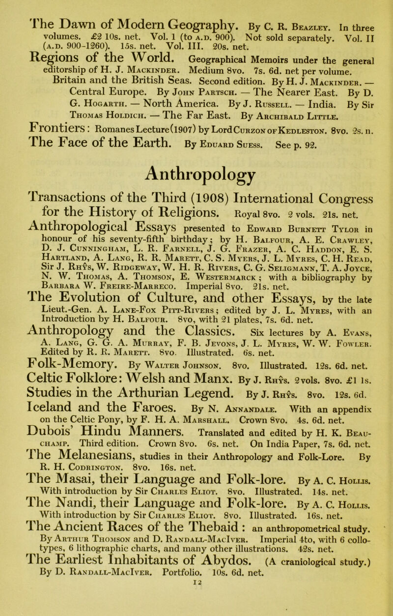 The Dawn of Modern Geography. By c. R. Beazley. in three volumes. £2 10s. net. Vol. 1 (to a.d. 900). Not sold separately. Vol. II (a.d. 900-1260). 15s. net. Vol. III. 20s. net. Regions of the World. Geographical Memoirs under the general editorship of H. J. Mackinder. Medium 8vo. 7s. 6d. net per volume. Britain and the British Seas. Second edition. By H. J. Mackinder. — Central Europe. By John Partsch. — The Nearer East. By D. G. Hogarth. — North America. By J. Russell. — India. By Sir Thomas Holdich. — The Far East. By Archibald Little. Frontiers! Romanes Lecture (1907) by Lord Curzon of Kedleston. 8vo. 2s. ii. The Face of the Earth. By Eduard Suess. See p. 92. Anthropology Transactions of the Third (1908) International Congress for the History of Religions. Royal 8vo. 2 vois. 21s. net. Anthropological Essays presented to Edward Burnett Tylor in honour of his seventy-fifth birthday; by H. Balfour, A. E. Crawley, D. J. Cunningham, L. R. Farnell, J. G. Frazer, A. C. Haddon, E. S. Hartland, A. Lang, R. R. Marett, C. S. Myers, J. L. Myres, C. H. Read, Sir J. Rhys, W. Ridgeway, W. H. R. Rivers, C. G. Seligmann, T. A. Joyce, N. W. Thomas, A. Thomson, E. Westermarck ; with a bibliography by Barbara W. Freire-Marreco. Imperial 8vo. 2is. net. The Evolution of Culture, and other Essays, by the late Lieut.-Gen. A. Lane-Fox Pitt-Rivers ; edited by J. L. Myres, with an Introduction by H. Balfour. 8vo, with 21 plates, 7s. 6d. net. Anthropology and the Classics. Six lectures by A. Evans, A. Lang, G. G. A. Murray, F. B. Jevons, J. L. Myres, W. W. Fowler. Edited by R. R. Marett. 8vo. Illustrated. 6s. net. F olk-Memory. By Walter Johnson. 8vo. Illustrated. 12s. 6d. net. Celtic Folklore: Welsh and Manx. By j. Rhys. 2vois. 8vo. £i is. Studies in the Arthurian Legend. By j. Rhys. 8vo. 12s. ed. Iceland and the Faroes. By n. Annandale. With an appendix on the Celtic Pony, by F. H. A. Marshall. Crown 8vo. 4s. 6d. net. Dubois’ Hindu Manners. Translated and edited by H. K. Beau- champ. Third edition. Crown 8vo. 6s. net. On India Paper, 7s. 6d. net. I he Melanesians, studies in their Anthropology and Folk-Lore. By R. H. Codrington. 8vo. 16s. net. The Masai, their Language and Folk-lore. By a. c. Hollis. With introduction by Sir Charles Eliot. 8vo. Illustrated. 14s. net. The Nandi, their Language and Folk-lore. By a. c. Hollis. With introduction by Sir Charles Eliot. 8vo. Illustrated. 16s. net. The Ancient Races of the Thebaid : an anthropometrical study. By Arthur Thomson and D. Randall-MacIver. Imperial 4to, with 6 collo- types, 6 lithographic charts, and many other illustrations. 42s. net. The Earliest Inhabitants of Abydos. (A craniological study.) By D. Randall-MacIver. Portfolio. 10s. 6d. net.