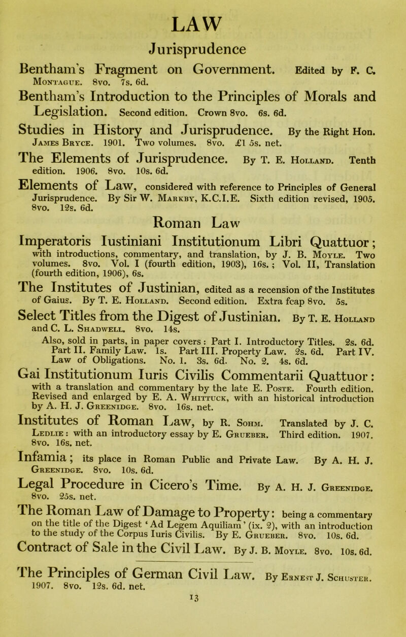 LAW Jurisprudence Bentham’s Fragment on Government. Edited by f. c, Montague. 8vo. 7 s. 6d. Bentham’s Introduction to the Principles of Morals and Legislation. Second edition. Crown 8vo. 6s. 6d. Studies in History and Jurisprudence. By the Right Hon. James Bryce. 1901. Two volumes. 8vo. £1 5s. net. The Elements of Jurisprudence. By t. e. Holland. Tenth edition. 1906. 8vo. 10s. 6d. Elements of Law, considered with reference to Principles of General Jurisprudence. By Sir W. Markby, K.C.I.E. Sixth edition revised, 1905. 8vo. 12s. 6d. Roman Law Imperatoris Iustiniani Institutionum Libri Quattuor; with introductions, commentary, and translation, by J. B. Moyle. Two volumes. 8vo. Vol. I (fourth edition, 1903), 16s. ; Vol. II, Translation (fourth edition, 1906), 6s. The Institutes of Justinian, edited as a recension of the Institutes of Gaius. By T. E. Holland. Second edition. Extra fcap 8vo. 5s. Select Titles from the Digest of Justinian. By t. e. Holland and C. L. Shad well. 8vo. 14s. Also, sold in parts, in paper covers : Part I. Introductory Titles. 2s. 6d. Part II. Family Law. Is. Part III. Property Law. 2s. 6d. Part IV. Law of Obligations. No. 1. 3s. 6d. No. 2. 4s. 6d. Gai Institutionum Iuris Civilis Commentarii Quattuor: with a translation and commentary by the late E. Poste. Fourth edition. Revised and enlarged by E. A. Whittuck, with an historical introduction by A. H. J. Greenidge. 8vo. 16s. net. Institutes of Roman Law, by R. Sohm. Translated by J. c. Ledlie : with an introductory essay by E. Grueber. Third edition. 1907. 8vo. 16s. net. Infamia ; its place in Roman Public and Private Law. By A. H. J. Greenidge. 8vo. 10s. 6d. Legal Procedure in Cicero’s Time. By a. h. j. Greenidge. 8vo. 25s. net. The Roman Law of Damage to Property: being a commentary on the title of the Digest ‘ Ad Legem Aquiliam ’ (ix. 2), with an introduction to the study of the Corpus Iuris Civilis. By E. Grueber. 8vo. 10s. 6d. Contract of Sale in the Civil Law. By J. B. Moyle. 8vo. ios. 6d. I he Principles of Geiman Civil Law. By Ernest J. Schuster 1907. 8vo. 12s. 6d. net.