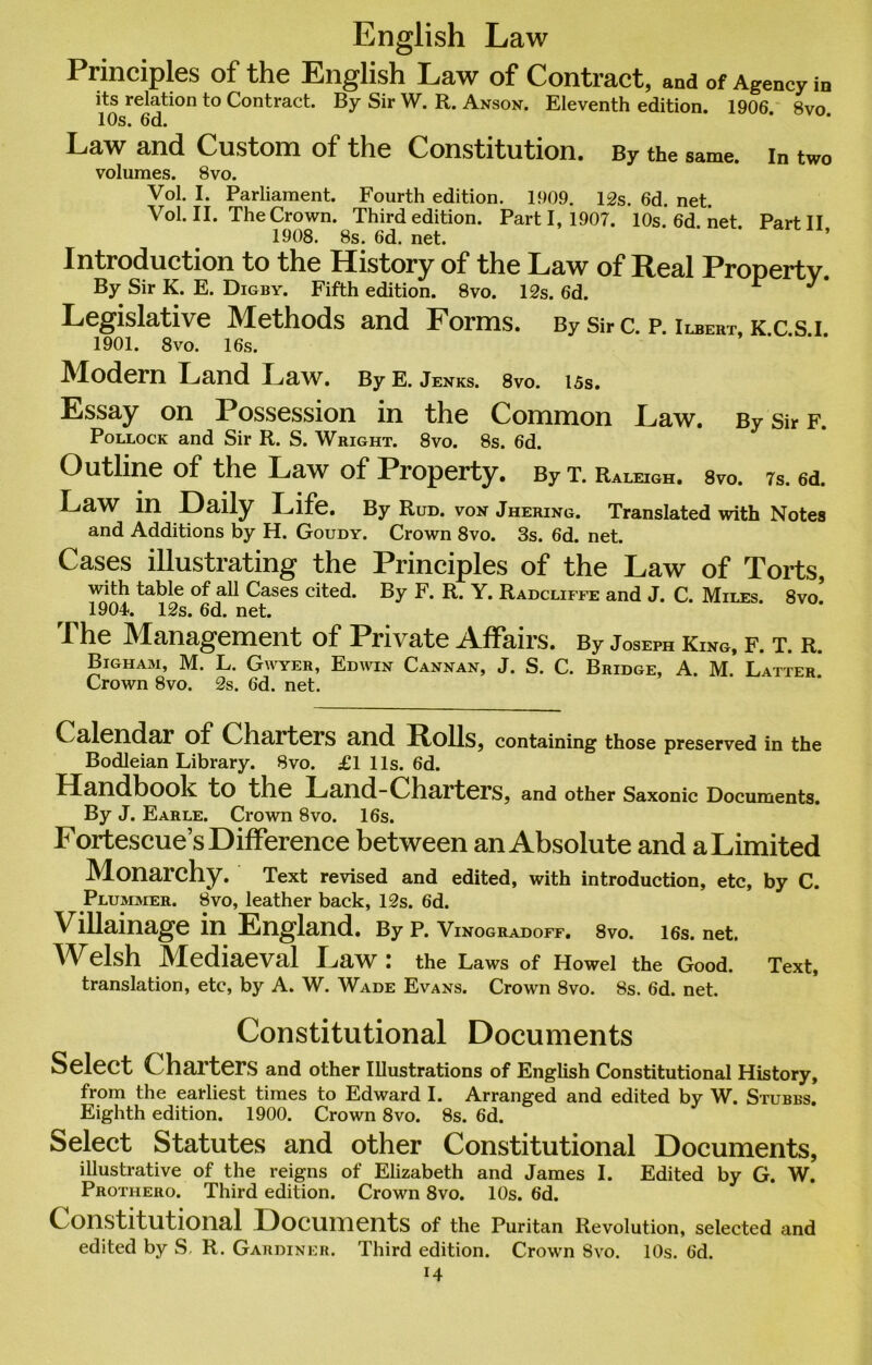 English Law Principles of the English Law of Contract, and of Agency in its relation to Contract. By Sir W. R. Anson. Eleventh edition. 1906 8vo 10s. 6d. Law and Custom of the Constitution. By the same, in two volumes. 8vo. Vol. I. Parliament. Fourth edition. 1909. 12s. 6d. net. Vol. II. The Crown. Third edition. Parti, 1907. 10s.6d.net. Part II 1908. 8s. 6d. net. Introduction to the History of the Law of Real Property. By Sir K. E. Digby. Fifth edition. 8vo. 12s. 6d. r J ' Legislative Methods and Forms. By Sir c. p. Ilbert, k.c.s.i. 1901. 8vo. 16s. Modern Land Law. By e. Jenks. 8vo. i5s. Essay on Possession in the Common Law. By sir f. Pollock and Sir R. S. Wright. 8vo. 8s. 6d. Outline of the Law of Property. By t. Raleigh. 8vo. 7s. ed. Law in Daily Life. By Rud. von Jhering. Translated with Notes and Additions by H. Goudy. Crown 8vo. 3s. 6d. net. Cases illustrating the Principles of the Law of Torts, with table of all Cases cited. By F. R. Y. Radcliffe and J. C. Miles 8vo, 1904. 12s. 6d. net. The Management of Private Affairs. By Joseph King, f. t. r. Bigham, M. L. Gwyer, Edwin Cannan, J. S. C. Bridge, A. M. Latter Crown 8vo. 2s. 6d. net. Calendar of Charters and Rolls, containing those preserved in the Bodleian Library. 8vo. £1 11s. 6d. Handbook to the Land-Charters, and other Saxonic Documents. By J. Earle. Crown 8vo. 16s. Fortescues Difference between an Absolute and a Limited Monarchy. Text revised and edited, with introduction, etc, by C. Plummer. 8vo, leather back, 12s. 6d. Villainage in England. By p. Vinogradoff. 8vo. ies. net. Welsh Mediaeval Law ! the Laws of Howel the Good. Text, translation, etc, by A. W. Wade Evans. Crown 8vo. 8s. 6d. net. Constitutional Documents Select Charters and other Illustrations of English Constitutional History, from the earliest times to Edward I. Arranged and edited by W. Stubbs. Eighth edition. 1900. Crown 8vo. 8s. 6d. Select Statutes and other Constitutional Documents, illustrative of the reigns of Elizabeth and James I. Edited by G. W. Prothero. Third edition. Crown 8vo. 10s. 6d. Constitutional Documents of the Puritan Revolution, selected and edited by S, R. Gardiner. Third edition. Crown Svo. 10s. 6d.