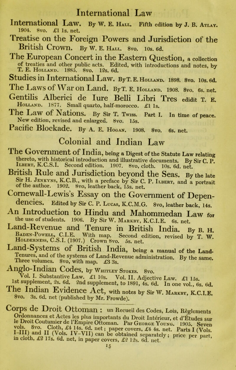 International Law International Law. By W. E. Hall. Fifth edition by J. B. Atlay. 1904. 8vo. £1 Is. net. Treatise on the Foreign Powers and Jurisdiction of the British Crown. By W. E. Hall. 8vo. 10s. 6d. The European Concert in the Eastern Question, a collection of treaties and other public acts. Edited, with introductions and notes, by T. E. Holland. 1885. 8vo. 12s. 6d. Studies in International Law. ByT.E. Holland. 1898. 8vo. 10s. 6d. The Laws of War on Land. By T. E. Holland. 1908. 8vo. 6s.net. Gentihs Alberici de lure Belli Libri Tres edidit t. e. Holland. 1877. Small quarto, half-morocco. £1 Is. The Law of ^ ations. By Sir T. Twiss. Part I. In time of peace. New edition, revised and enlarged. 8vo. 15s. PclClflC Blockade. By A. E. Hogan. 1908. 8vo. 6s. net. Colonial and Indian Law I he Government of India, being a Digest of the Statute Law relating thereto, with historical introduction and illustrative documents. By Sir C. P. Ilbert, K.C.S.I. Second edition. 1907. 8vo, cloth. 10s. 6d. net. British Rule and Jurisdiction beyond the Seas. By the late Sir H. Jenkyns, K.C.B., with a preface by Sir C. P. Ilbert, and a portrait of the author. 1902. 8vo, leather back, 15s. net. Comewall-Lewis s Essay on the Government of Depen- dencies. Edited by Sir C. P. Lucas, K.C.M.G. 8vo, leather back, 14s. An Introduction to Hindu and Mahommedan Law for the use of students. 1906. By Sir W. Markby, K.C.I.E. 6s. net. Land-Revenue and Tenure in British India. By b. h. B aden-Po well, C.I. E. With map. Second edition, revised by T W Holderness, C.S.I. (1907.) Crown 8vo. 5s. net. 7 Land-Systems of British India, being a manual of the Land- Tenures, and of the systems of Land-Revenue administration. By the same Three volumes. 8vo, with map. £3 3s. Anglo-Indian Codes, by Whitley Stokes. 8vo. J' Substantive Law. £1 10s. Vol. II. Adjective Law. £1 15s 1st supplement, 2s. 6d. 2nd supplement, to 1891, 4s. 6d. In one vol., 6s. 6d. The Indian Evidence Act, with notes by Sir w. Markby, k.c.i.e. 8vo. 3s. 6d. net (published by Mr. Frowde). Corps de Droit Ottoman : un Recueil des Codes, Lois, Reglements Ordonnances et Actes les plus importants du Droit Interieur, et d’Etudes sur le Droit Coutumier de 1 Empire Ottoman. Par George Young. 1905. Seven T-TTn anH IT C°VerS’ £4> 4S’ net* PartS I (Vols. I III) and.11• (Vols. IV-VII) can be obtained separately; price per part, in cloth, £2 17s. 6d. net, in paper covers, £2 12s. 6d. net. P P