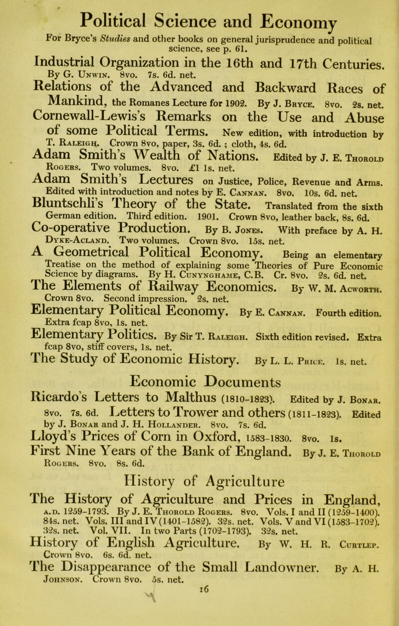 Political Science and Economy For Bryce’s Studies and other books on general jurisprudence and political science, see p. 61. Industrial Organization in the 16th and 17th Centuries. By G. Unwin. 8vo. 7s. 6d. net. Relations of the Advanced and Backward Races of Mankind, the Romanes Lecture for 1902. By J. Bryce. 8vo. 2s. net. Cornewall-Lewis’s Remarks on the Use and Abuse of Some Political Terms. New edition, with introduction by T. Raleigh.. Crown 8vo, paper, 3s. 6d. ; cloth, 4s. 6d. Adam Smiths Wealth of Nations. Edited by j. e. Thorold Rogers. Two volumes. 8vo. £1 Is. net. Adam Smith S Lectures on Justice, Police, Revenue and Arms. Edited with introduction and notes by E. Cannan. 8vo. 10s. 6d. net. Bluntschli’s Theory of the State. Translated from the sixth German edition. Third edition. 1901. Crown 8vo, leather back, 8s. 6d. Co-operative Production. By B. Jones. With preface by A. H. Dyke-Acland. Two volumes. Crown 8vo. 15s. net. A Geometrical Political Economy. Being an elementary Treatise on the method of explaining some Theories of Pure Economic Science by diagrams. By H. Cunynghame, C.B. Cr. 8vo. 2s. 6d. net. The Elements of Railway Economics. By w. m. Acworth. Crown 8vo. Second impression. 2s. net. Elementary Political Economy. By E. Cannan. Fourth edition. Extra fcap 8vo, Is. net. Elementary Politics. By Sir T. Raleigh. Sixth edition revised. Extra fcap 8vo, stiff covers, Is. net. The Study of Economic History. By l. l. Price, is. net. Economic Documents Ricardo’s Letters to Malthus (1810-1823). Edited by j. Bonar. 8vo. 7s. 6d. Letters to Trower and others (1811-1823). Edited by J. Bonar and J. H. Hollander. 8vo. 7s. 6d. Lloyd’s Prices of Com in Oxford, 1583-1830. 8vo. is. First Nine Years of the Bank of England. By J. E. Thorold Rogers. 8vo. 8s. 6d. History of Agriculture The History of Agriculture and Prices in England, a.d. 1259-1793. By J. E. Thorold Rogers. 8vo. Vols. I and II (1259-1400). 84s. net. Vols. Ill and IV(1401-1582). 32s. net. Vols. V and VI (1583-1702). 32s. net. Vol. VII. In two Parts (1702-1793). 32s. net. History of English Agriculture. By w. h. r. Curtlep. Crown 8vo. 6s. 6d. net. The Disappearance of the Small Landowner. By A. H. Johnson. Crown 8vo. 5s. net.