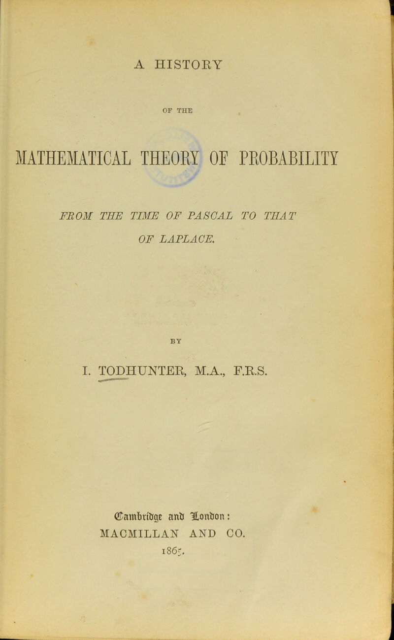 A HISTORY OF THE MATHEMATICAL THEORY OF PROBABILITY FROM TEE TIME OF PASCAL TO THAT OF LAPLACE. BY I. TOD HUNTER* M.A, F.RS. ©nmimtfge nntr Uontjon: MACMILLAN AND CO. i86r.
