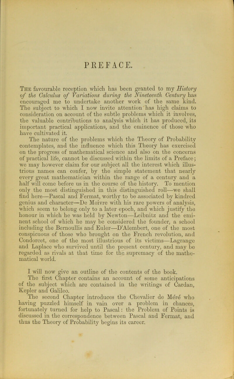 PREFACE. The favourable reception which has been granted to my History of the Calculus of Variations during the Nineteenth Century has encouraged me to undertake another work of the same kind. The subject to which I now invite attention' has high claims to consideration on account of the subtle problems which it involves, the valuable contributions to analysis which it has produced, its important practical applications, and the eminence of those who have cultivated it. The nature of the problems which the Theory of Probability contemplates, and the influence which this Theory has exercised on the progress of mathematical science and also on the concerns of practical life, cannot be discussed within the limits of a Preface; we may however claim for our subject all the interest which illus- trious names can confer, by the simple statement that nearly every great mathematician within the range of a century and a half will come before us in the course of the history. To mention only the most distinguished in this distinguished roll—we shall find here—Pascal and Fermat, worthy to be associated by kindred genius and character—De Moivre with his rare powers of analysis, which seem to belong only to a later epoch, and which justify the honour in which he was held by Newton—Leibnitz and the emi- nent school of which he may be considered the founder, a school including the Bernoullis and Euler—D’Alembert, one of the most conspicuous of those who brought on the French revolution, and Condorcet, one of the most illustrious of its victims—Lagrange and Laplace who survived until the present century, and may be regarded as rivals at that time for the supremacy of the mathe- matical world. I will now give an outline of the contents of the book. The first Chapter contains an account of some anticipations of the subject which are contained in the writings of Cardan, Kepler and Galileo. The second Chapter introduces the Chevalier de Merd who having puzzled himself in vain over a problem in chances, fortunately turned for help to Pascal: the Problem of Points is discussed in the correspondence between Pascal and Fermat, and thus the Theory of Probability begins its career.