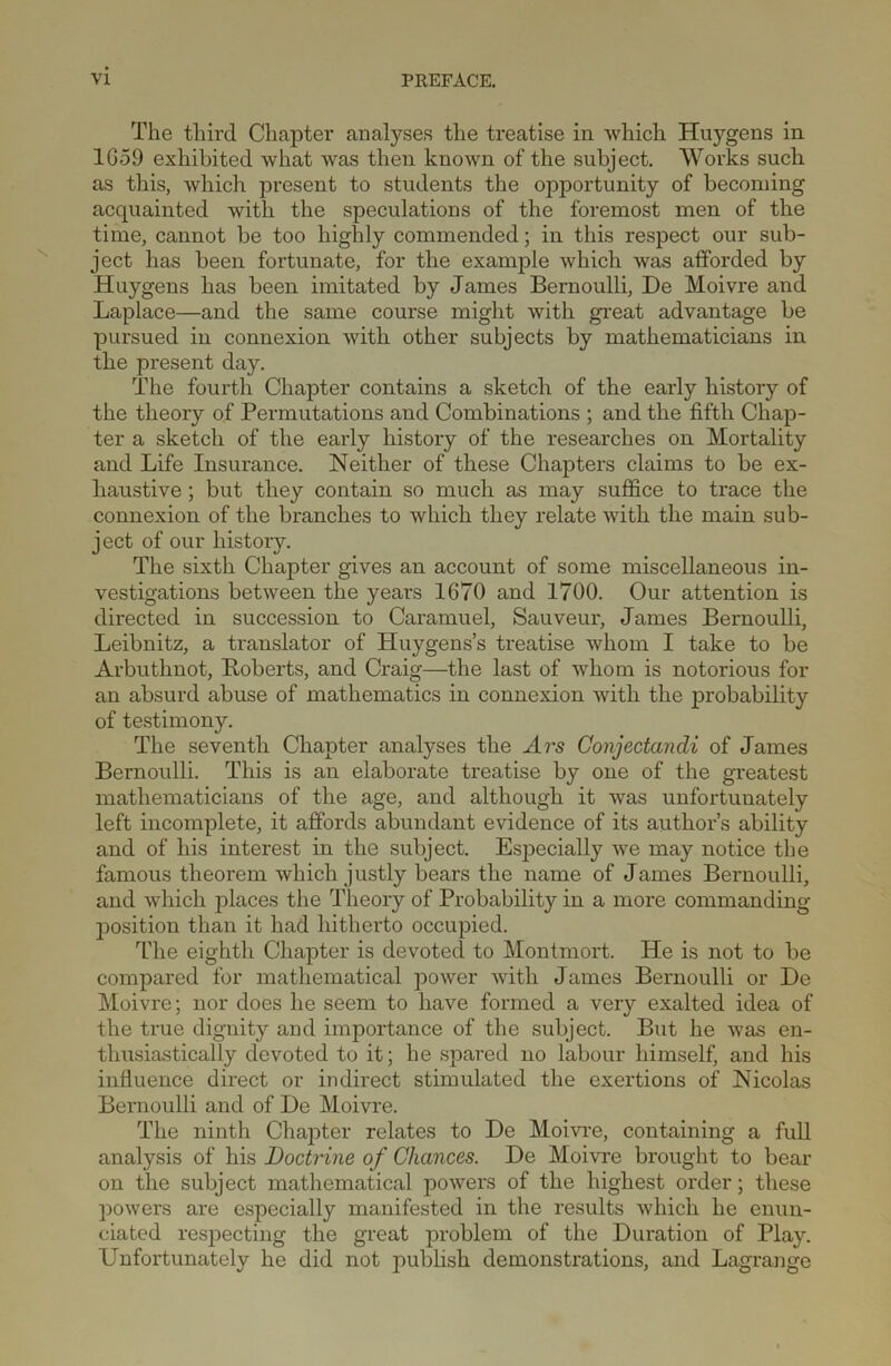 The third Chapter analyses the treatise in which Huygens in 1G59 exhibited what was then known of the subject. Works such as this, which present to students the opportunity of becoming acquainted with the speculations of the foremost men of the time, cannot be too highly commended; in this respect our sub- ject has been fortunate, for the example which was afforded by Huygens has been imitated by James Bernoulli, De Moivre and Laplace—and the same course might with great advantage be pursued in connexion with other subjects by mathematicians in the present day. The fourth Chapter contains a sketch of the early history of the theory of Permutations and Combinations ; and the fifth Chap- ter a sketch of the early history of the researches on Mortality and Life Insurance. Neither of these Chapters claims to be ex- haustive ; but they contain so much as may suffice to trace the connexion of the branches to which they relate with the main sub- ject of our history. The sixth Chapter gives an account of some miscellaneous in- vestigations between the years 1670 and 1700. Our attention is directed in succession to Caramuel, Sauveur, James Bernoulli, Leibnitz, a translator of Huygens’s treatise whom I take to be Arbuthnot, Roberts, and Craig—the last of whom is notorious for an absurd abuse of mathematics in connexion with the probability of testimony. The seventh Chapter analyses the Ars Conjectandi of James Bernoulli. This is an elaborate treatise by one of the greatest mathematicians of the age, and although it was unfortunately left incomplete, it affords abundant evidence of its author’s ability and of his interest in the subject. Especially we may notice the famous theorem which justly bears the name of James Bernoulli, and which places the Theory of Probability in a more commanding position than it had hitherto occupied. The eighth Chapter is devoted to Montmort. He is not to be compared for mathematical power with James Bernoulli or De Moivre; nor does he seem to have formed a very exalted idea of the true dignity and importance of the subject. But he was en- thusiastically devoted to it; he spared no labour himself, and his influence direct or indirect stimulated the exertions of Nicolas Bernoulli and of De Moivre. The ninth Chapter relates to De Moivre, containing a full analysis of his Doctrine of Chances. De Moivre brought to bear on the subject mathematical powers of the highest order; these powers are especially manifested in the results which he enun- ciated respecting the great problem of the Duration of Play. Unfortunately he did not publish demonstrations, and Lagrange