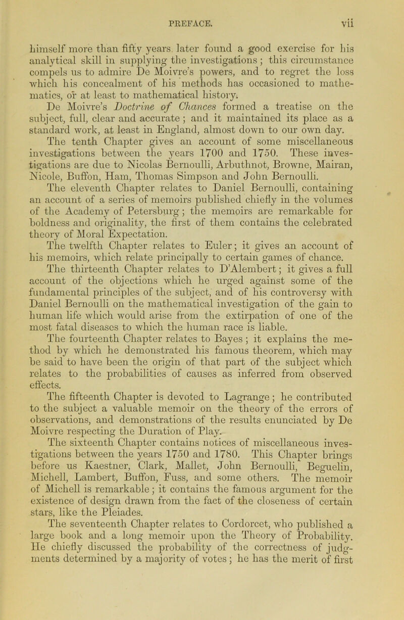 liimself more than fifty years later found a good exercise for his analytical skill in supplying the investigations ; this circumstance compels us to admire De Moivre's powers, and to regret the loss which his concealment of his methods has occasioned to mathe- matics, or at least to mathematical history. De Moivre’s Doctrine of Chances formed a treatise on the subject, full, clear and accurate ; and it maintained its place as a standard work, at least in England, almost down to our own day. The tenth Chapter gives an account of some miscellaneous investigations between the years 1700 and 1750. These inves- tigations are due to Nicolas Bernoulli, Arbuthnot, Browne, Mairan, Nicole, Buffon, Ham, Thomas Simpson and John Bernoulli. The eleventh Chapter relates to Daniel Bernoulli, containing an account of a series of memoirs published chiefly in the volumes of the Academy of Petersburg; the memoirs are remarkable for boldness and originality, the first of them contains the celebrated theory of Moral Expectation. The twelfth Chapter relates to Euler; it gives an account of his memoirs, which relate principally to certain games of chance. The thirteenth Chapter relates to DAlembert; it gives a full account of the objections which he urged against some of the fundamental principles of the subject, and of his controversy with Daniel Bernoulli on the mathematical investigation of the gain to human life which would arise from the extirpation of one of the most fatal diseases to which the human race is liable. The fourteenth Chapter relates to Bayes ; it explains the me- thod by which he demonstrated his famous theorem, which may be said to have been the origin of that part of the subject which relates to the probabilities of causes as inferred from observed effects. The fifteenth Chapter is devoted to Lagrange; he contributed to the subject a valuable memoir on the theory of the errors of observations, and demonstrations of the results enunciated by De Moivre respecting the Duration of Play. The sixteenth Chapter contains notices of miscellaneous inves- tigations between the years 1750 and 1780. This Chapter brings before us Kaestner, Clark, Mallet, John Bernoulli, Beguelin, Mickell, Lambert, Buffon, Fuss, and some others. The memoir of Michell is remarkable; it contains the famous argument for the existence of design drawn from the fact of the closeness of certain stars, like the Pleiades. The seventeenth Chapter relates to Cordorcet, who published a large book and a long memoir upon the Theory of Probability. He chiefly discussed the probability of the correctness of judg- ments determined by a majority of votes ; he has the merit of first