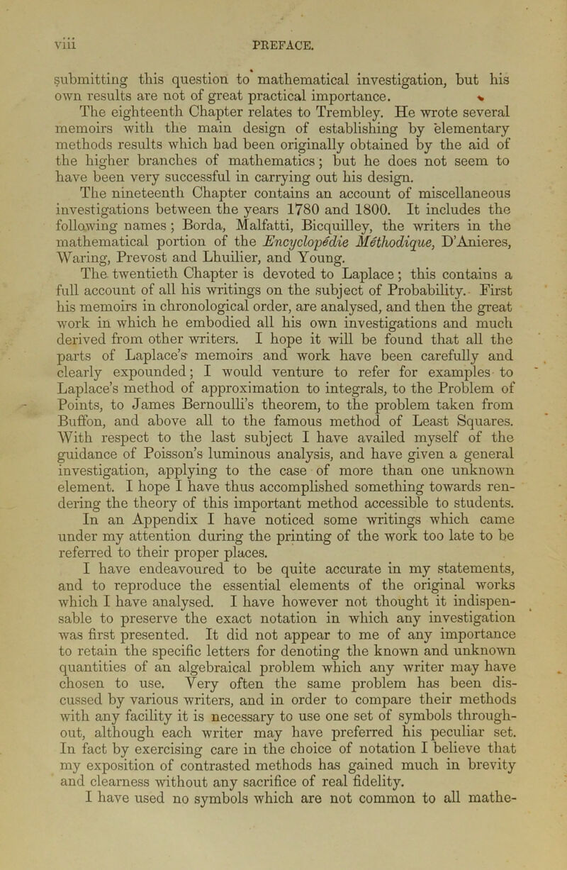 submitting this question to mathematical investigation, but his own results are not of great practical importance. * The eighteenth Chapter relates to Trembley. He wrote several memoirs with the main design of establishing by elementary methods results which had been originally obtained by the aid of the higher branches of mathematics; but he does not seem to have been very successful in carrying out his design. The nineteenth Chapter contains an account of miscellaneous investigations between the years 1780 and 1800. It includes the follawing names ; Borda, Malfatti, Bicquilley, the writers in the mathematical portion of the Encyclopedic Methodique, D’Anieres, Waring, Prevost and Lhuilier, and Young. The twentieth Chapter is devoted to Laplace; this contains a full account of all his writings on the subject of Probability. First his memoirs in chronological order, are analysed, and then the great work in which he embodied all his own investigations and much derived from other writers. I hope it will be found that all the parts of Laplace’s memoirs and work have been carefully and clearly expounded; I would venture to refer for examples to Laplace’s method of approximation to integrals, to the Problem of Points, to James Bernoulli’s theorem, to the problem taken from Buffon, and above all to the famous method of Least Squares. AVith respect to the last subject I have availed myself of the guidance of Poisson’s luminous analysis, and have given a general investigation, applying to the case of more than one unknown element. I hope I have thus accomplished something towards ren- dering the theory of this important method accessible to students. In an Appendix I have noticed some writings which came under my attention during the printing of the work too late to be referred to their proper places. I have endeavoured to be quite accurate in my statements, and to reproduce the essential elements of the original works which I have analysed. I have however not thought it indispen- sable to preserve the exact notation in which any investigation was first presented. It did not appear to me of any importance to retain the specific letters for denoting the known and unknown quantities of an algebraical problem which any writer may have chosen to use. Very often the same problem has been dis- cussed by various writers, and in order to compare their methods with any facility it is necessary to use one set of symbols through- out, although each writer may have preferred his peculiar set. In fact by exercising care in the choice of notation I believe that my exposition of contrasted methods has gained much in brevity and clearness without any sacrifice of real fidelity. I have used no symbols which are not common to all mathe-