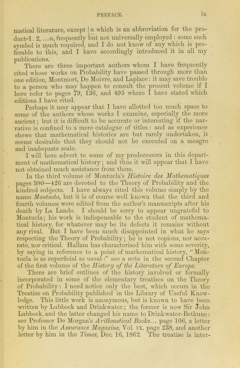 matical literature, except \n whicli is an abbreviation for the pro- duct-1 . 2,.. .n, frequently but not universally employed : some such symbol is much required, and I do not know of any which is pre- ferable to this, and I have accordingly introduced it in all my publications. There are three important authors whom I have frequently cited whose works on Probability have passed through more than one edition, Montmort, De Moivre, and Laplace: it may save trouble to a person who may happen to consult the present volume if I here refer to pages 79, 136, and 495 where I have stated which editions I have cited. Perhaps it may appear that I have allotted too much space to some of the authors whose works I examine, especially the more ancient; but it is difficult to be accurate or interesting if the nar- rative is confined to a mere catalogue of titles : and as experience shews that mathematical histories are but rarely undertaken, it seems desirable that they should not be executed on a meagre and inadequate scale. I will here advert to some of my predecessors in this depart- ment of mathematical history; and thus it will appear that I have not obtained much assistance from them. In the third volume of Montucla’s Histoire cles Mathematiques pages 380—426 are devoted to the Theory of Probability and the kindred subjects. I have always cited this volume simply by the name Montucla, but it is of course well known that the third and fourth volumes were edited from the author’s manuscripts after his death by La Lande. I should be sorry to appear ungrateful to Montucla; his work is indispensable to the student of mathema- tical history, for whatever may be its defects it remains without any rival. But I have been much disappointed in what he says respecting the Theory of Probability; he is not copious, nor accu- rate, nor critical. Hallam has characterised him with some severity, by saying in reference to a point of mathematical history, “ Mon- tucla is as superficial as usualsee a note in the second' Chapter of the first volume of the History of the Literature of Europe. There are brief outlines of the history involved or formally incorporated in some of the elementary treatises on the Theory of Probability: I need notice only the best, which occurs in the Treatise on Probability published in the Library of Useful Know- ledge. This little work is anonymous, but is known to have been written by Lubbock and JDrinkwater.; the former is now Sir ,Tohn Lubbock, and the latter changed his name to Drinkwater-Betliune: see Professor De Morgan’s Arithmetical Books... page 106, a letter by him in the Assurance Magazine, Vol. ix. page 238, and another letter by him in the Times, Dec. 16, 1862. The treatise is inter-