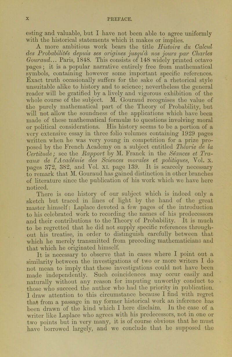 esting and valuable, but I have not been able to agree uniformly with the historical statements which it makes or implies. A more ambitious work bears the title Histoire du Calcul cles Probability depuis ses origines jusqud nos jours par Charles Gouraud... Paris, 1848. This consists of 148 widely printed octavo pages; it is a popular narrative entirely free from mathematical symbols, containing however some important specific references. Exact truth occasionally suffers for the sake of a rhetorical style unsuitable alike to history and to science; nevertheless the general reader will be gratified by a lively and vigorous exhibition of the whole course of the subject. M. Gouraud recognises the value of the purely mathematical part of the Theory of Probability, but will not allow the soundness of the applications which have been made of these mathematical formulae to questions involving moral or political considerations. His history seems to be a portion of a very extensive essay in three folio volumes containing 1929 pages written when he was very young in competition for a prize pro- posed by the French Academy on a subject entitled Theorie de la Certitude; see the Rapport by M. Franck in the Seances et Tra- vaux de VAcademie des Sciences morales et politiques, Yol. x. pages 372, 382, and Vol. XI. page 139. It is scarcely necessary to remark that M. Gouraud has gained distinction in other branches of literature since the publication of his work which we have here noticed. There is one history of our subject which is indeed only a sketch but traced in lines of light by the hand of the great master himself: Lajjlace devoted a few pages of the introduction to his celebrated work to recording the names of his predecessors and their contributions to the Theory of Probability. It is much to be regretted that he did not supply specific references through- out his treatise, in order to distinguish carefully between that which he merely transmitted from preceding mathematicians and that which he originated himself. It is necessary to observe that in cases where I point out a similarity between the investigations of two or more writers I do not mean to imply that these investigations could not have been made independently. Such coincidences may occur easily and naturally without any reason for imputing unworthy conduct to those who succeed the author who had the priority in publication. I draw attention to this circumstance because I find with regret that from a passage in my former historical work an inference has been drawn of the kind which I here disclaim. In the case of a writer like Laplace who agrees with his predecessors, not in one or two points but in very many, it is of course obvious that he must have borrowed largely, and we conclude that he supposed the
