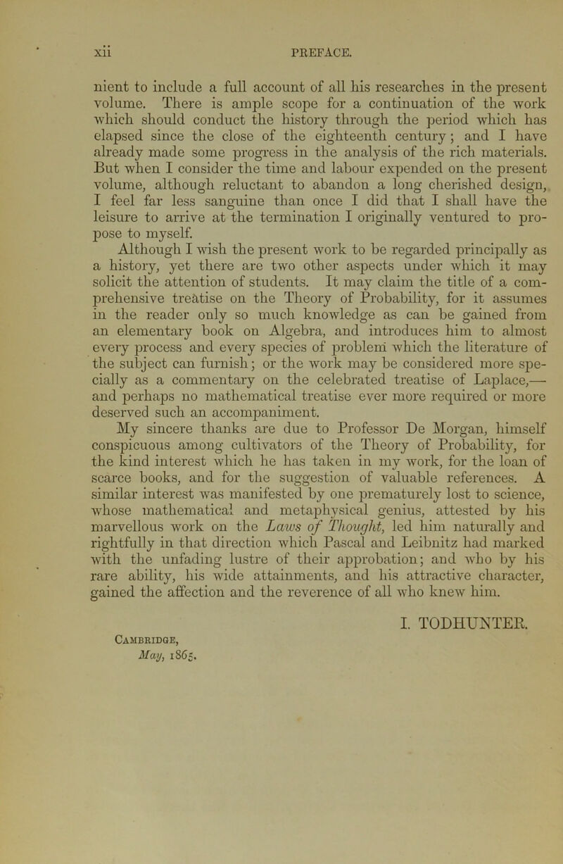 nient to include a full account of all his researches in the present volume. There is ample scope for a continuation of the work which should conduct the history through the period which has elapsed since the close of the eighteenth century; and I have already made some progress in the analysis of the rich materials. But when I consider the time and labour expended on the present volume, although reluctant to abandon a long cherished design, I feel far less sanguine than once I did that I shall have the leisure to arrive at the termination I originally ventured to pro- pose to myself. Although I wish the present work to be regarded principally as a history, yet there are two other aspects under which it may solicit the attention of students. It may claim the title of a com- prehensive treatise on the Theory of Probability, for it assumes in the reader only so much knowledge as can be gained from an elementary book on Algebra, and introduces him to almost every process and every species of problem which the literature of the subject can furnish; or the work may be considered more spe- cially as a commentary on the celebrated treatise of Laplace,—- and perhaps no mathematical treatise ever more required or more deserved such an accompaniment. My sincere thanks are due to Professor De Morgan, himself conspicuous among cultivators of the Theory of Probability, for the kind interest which he has taken in my work, for the loan of scarce books, and for the suggestion of valuable references. A similar interest was manifested by one prematurely lost to science, whose mathematical and metaphysical genius, attested by his marvellous work on the Lcacs of Thought, led him naturally and rightfully in that direction which Pascal and Leibnitz had marked with the unfading lustre of their approbation; and who by his rare ability, his wide attainments, and his attractive character, gained the affection and the reverence of all who knew him. Cambridge, May, 186, I. TODHUNTER.