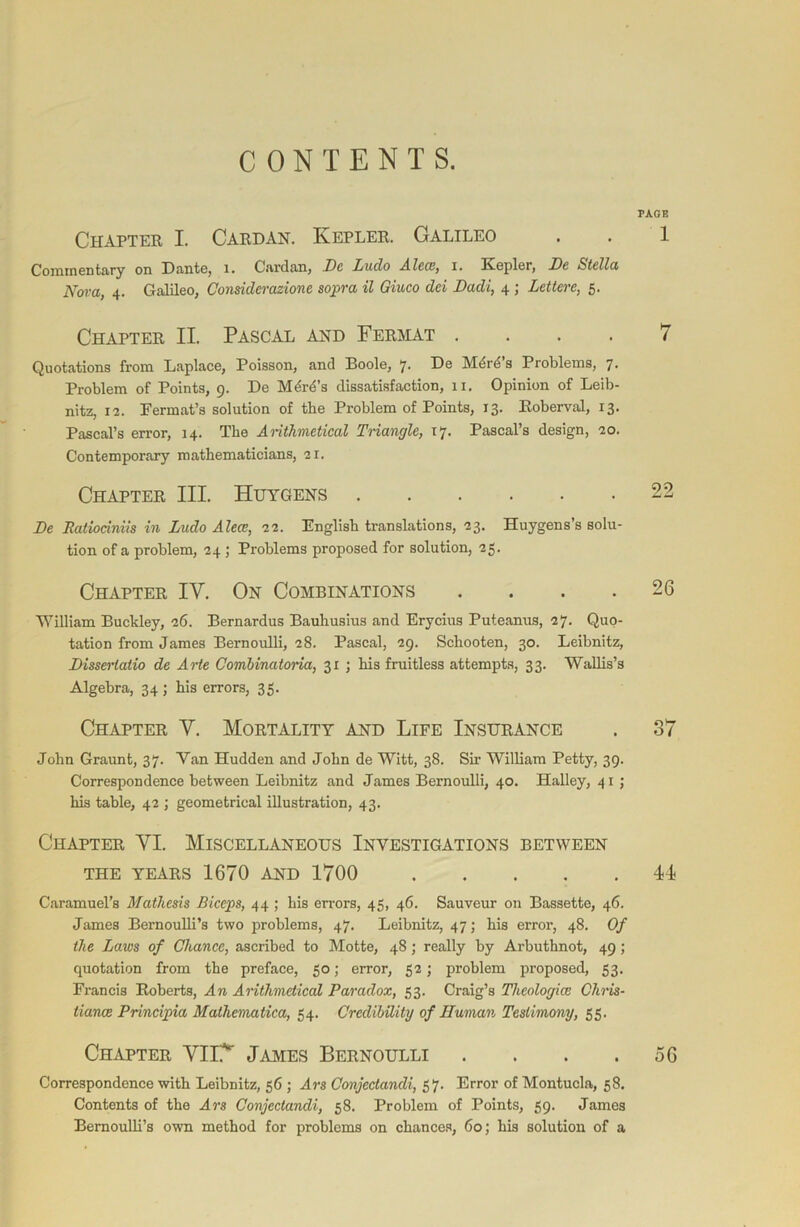 CONTENTS. PAGE Chapter I. Cardan. Kepler. Galileo . . 1 Commentary on Dante, 1. Cardan, Ne Ludo Aleee, i. Kepler, Ne Stella Nova, 4. Galileo, Considerazione sopra il Giuco del Nadi, 4 ; Lettere, 5. Chapter II. Pascal and Fermat .... 7 Quotations from Laplace, Poisson, and Boole, 7. De M6rd’s Problems, 7. Problem of Points, 9. De Mdrd’s dissatisfaction, 11. Opinion of Leib- nitz, 12. Permat’s solution of the Problem of Points, 13. Roberval, 13. Pascal’s error, 14. The Arithmetical Triangle, 17. Pascal’s design, 20. Contemporary mathematicians, 21. Chapter III. Huygens 22 Ne Ratiociniis in Ludo Aleee, 22. English translations, 23. Huygens’s solu- tion of a problem, 24 ; Problems proposed for solution, -25. Chapter IY. On Combinations . . . .26 William Buckley, 26. Bernardus Bauhusius and Erycius Puteanus, 27. Quo- tation from James Bernoulli, 28. Pascal, 29. Schooten, 30. Leibnitz, Nisserlatio de Arte Combinatoria, 31 ; his fruitless attempts, 33. Wallis’s Algebra, 34; his errors, 35. Chapter Y. Mortality and Life Insurance . 37 John Graunt, 37. Van Hudden and John de Witt, 38. Sir William Petty, 39. Correspondence between Leibnitz and James Bernoulli, 40. Halley, 41 ; his table, 42 ; geometrical illustration, 43. Chapter YI. Miscellaneous Investigations between the years 1670 and 1700 44 Caramuel’s Mathesis Biceps, 44 ; his errors, 45, 46. Sauveur on Bassette, 46. James Bernoulli’s two problems, 47. Leibnitz, 47; his error, 48. Of the Laws of Chance, ascribed to Motte, 48; really by Arbuthnot, 49; quotation from the preface, 50; error, 52; problem proposed, 53. Francis Roberts, An Arithmetical Paradox, 53. Craig’s Theologies Chris- tiance Principia Mathematica, 54. Credibility of Human Testimony, 55. Chapter YIlY James Bernoulli . . . .56 Correspondence with Leibnitz, 56 ; Ars Conjeclancli, 57. Error of Montucla, 58. Contents of the Ars Conjectandi, 58. Problem of Points, 59. James Bernoulli’s own method for problems on chances, 60; his solution of a