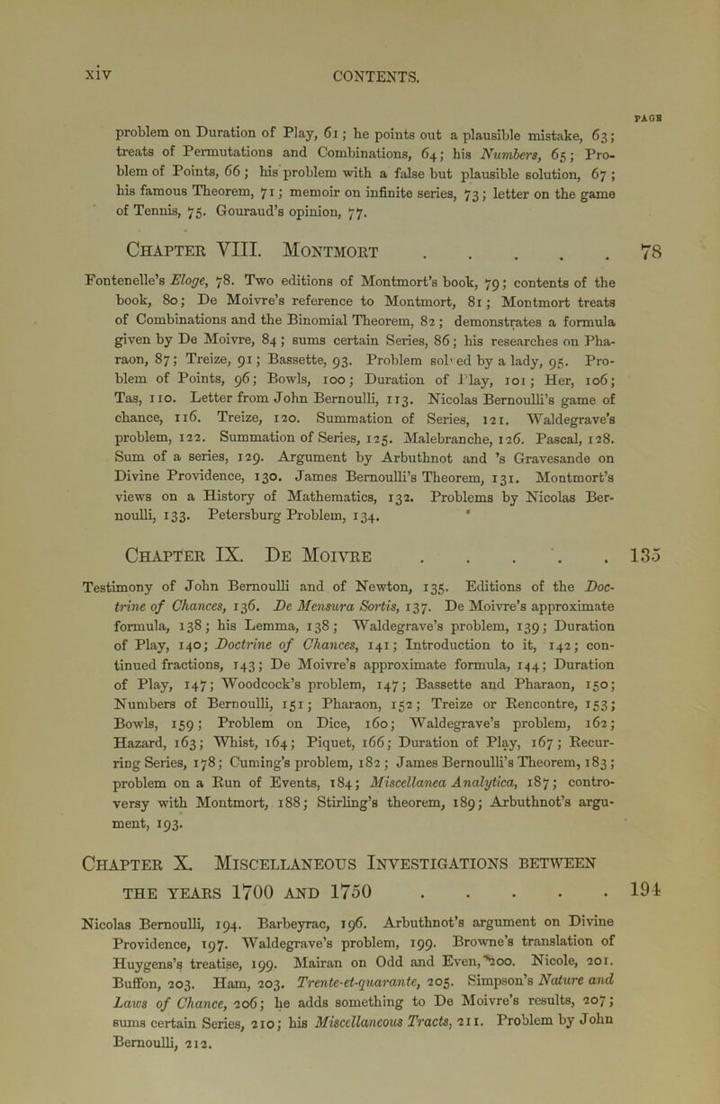 FAGB problem on Duration of Play, 61; he points out a plausible mistake, 63; treats of Permutations and Combinations, 64; his Numbers, 65; Pro- blem of Points, 66; his problem with a false but plausible solution, 67 ; his famous Theorem, 71 ; memoir on infinite series, 73 j letter on the game of Tennis, 75. Gouraud’s opinion, 77. Chapter VIII. Montmort 78 Fontenelle’s Eloge, 78. Two editions of Montmort’s book, 79; contents of the book, 80; De Moivre’s reference to Montmort, 81; Montmort treats of Combinations and the Binomial Theorem, 82; demonstrates a formula given by De Moivre, 84 ; sums certain Series, 86; his researches on Plia- raon, 87; Treize, 91; Bassette, 93. Problem sol'ed by a lady, 95. Pro- blem of Points, 96; Bowls, 100; Duration of Play, 101; Her, 106; Tas, 110. Letter from John Bernoulli, 113. Nicolas Bernoulli’s game of chance, 116. Treize, 120. Summation of Series, 121. Waldegrave’s problem, 122. Summation of Series, 125. Malebranche, 126. Pascal, 128. Sum of a series, 129. Argument by Arbuthnot and ’s Gravesande on Divine Providence, 130. James Bernoulli’s Theorem, 131. Montmort’s views on a History of Mathematics, 132. Problems by Nicolas Ber- noulli, 133. Petersburg Problem, 134. Chapter IX. De Moivre . . . . .135 Testimony of John Bernoulli and of Newton, 135. Editions of the Doc- trine of Chances, 136. De Mensura Sortis, 137. De Moivre’s approximate formula, 138; his Lemma, 138; Waldegrave’s problem, 139; Duration of Play, 140; Doctrine of Chances, 141; Introduction to it, 142; con- tinued fractions, 143; De Moivre’s approximate formula, 144; Duration of Play, 147; Woodcock’s problem, 147; Bassette and Pharaon, 150; Numbers of Bernoulli, 151; Pharaon, 152; Treize or Rencontre, 153; Bowls, 159; Problem on Dice, 160; Waldegrave’s problem, 162; Hazard, 163; Whist, 164; Piquet, 166; Duration of Play, 167; Recur- ring Series, 178; Cuming’s problem, 182; James Bernoulli’s Theorem, 183; problem on a Run of Events, 184; Miscellanea Analytica, 187; contro- versy with Montmort, 188; Stirling’s theorem, 189; Arbuthnot’s argu- ment, 193. Chapter X. Miscellaneous Investigations between THE YEARS 1700 AND 1750 191 Nicolas Bernoulli, 194. Barbeyrac, 196. Arbuthnot’s argument on Divine Providence, 197. Waldegrave’s problem, 199. Browne’s translation of Huygens’s treatise, 199. Mairan on Odd and Even, 'uoo. Nicole, 201. Buffon, 203. Ham, 203. Trente-et-quarante, 205. Simpson’s Nature and Lazes of Chance, 206; he adds something to De Moivre’s results, 2075 sums certain Series, 210; his Miscellaneous Tracts, 211. Problem by John Bernoulli, 212.