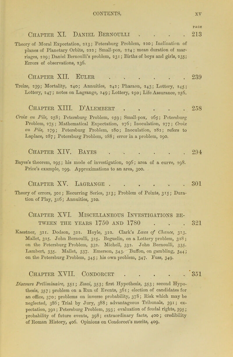 FAOR Chapter XI. Daniel Bernoulli . . . .213 Theory of Moral Expectation, 213; Petersburg Problem, 220; Inclination of planes of Planetary Orbits, 222; Small-pox, 224; mean duration of mar- riages, 229; Daniel Bernoulli’s problem, 231; Births of boys and girls, 235; Errors of observations, 236. Chapter XU. Euler 239 Treize, 239; Mortality, 240; Annuities, 242; Pharaon, 243; Lottery, 245; Lottery, 2475 notes on Lagrange, 249; Lottery, 250; Life Assurance, 256. Chapter XIII. D’Alembert 258 Croix ou Pile, 258; Petersburg Problem, 259; Small-pox, 265; Petersburg Problem, 275; Mathematical Expectation, 276; Inoculation, 277; Croix ou Pile, 279; Petersburg Problem, 280; Inoculation, 282; refers to Laplace, 287; Petersburg Problem, 288; error in a problem, 290. Chapter XIV. Bates 294 Bayes’s theorem, 295; his mode of investigation, 296; area of a curve, 298. Price’s example, 299. Approximations to an area, 300. Chapter XV. Lagrange 301 Theory of errors, 301; Recurring Series, 313; Problem of Points, 315; Dura- tion of Play, 316; Annuities, 320. Chapter XVI. Miscellaneous Investigations be- tween THE YEARS 1750 AND 1780 . . . 321 Kaestner, 321. Dodson, 322. Hoyle, 322. Clark’s Laws of Chance, 323. Mallet, 325. John Bernoulli, 325. Beguelin, on a Lottery problem, 328; on the Petersburg Problem, 332. Michell, 332. John Bernoulli, 335. Lambert, 335. Mallet, 337. Emerson, 343. Buffon, on gambling, 344; on the Petersburg Problem, 345 ; his own problem, 347. Puss, 349. Chapter XVII. Condorcet 351 JDiscours PrSlimmaire, 351; Essai, 353; first Hypothesis, 353; second Hypo- thesis, 357; problem on a Run of Events, 361; election of candidates for an office, 370; problems on inverse probability, 3785 Risk which may be neglected, 386; Trial by Jury, 388; advantageous Tribunals, 391; ex- pectation, 392 ; Petersburg Problem, 393; evaluation of feudal rights, 395 ; probability of future events, 398; extraordinary facts, 400; credibility of Roman History, 406. Opinions on Condorcet’s merits, 409.