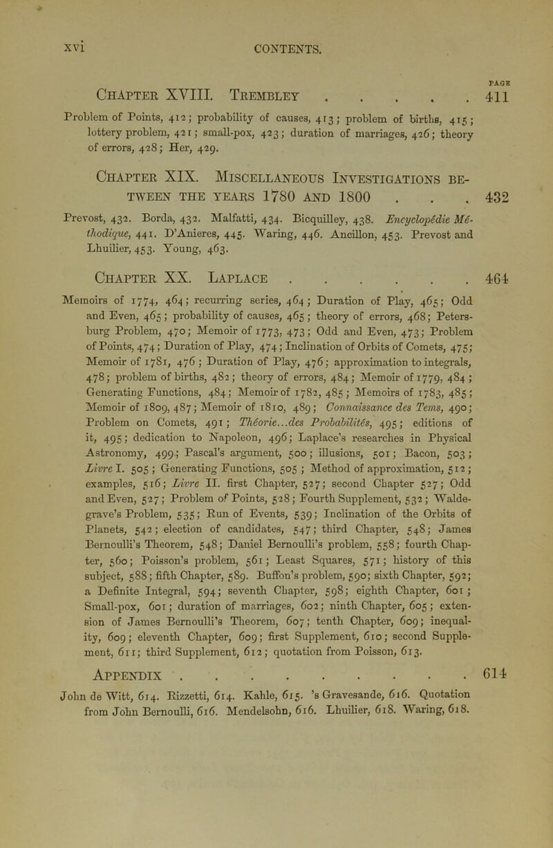 TAGS Chapter XVIII. Trembley 411 Problem of Points, 41-2; probability of causes, 413; problem of births, 415; lottery problem, 421; small-pox, 423; duration of marriages, 426; theory of errors, 428; Her, 429. Chapter XIX. Miscellaneous Investigations be- tween THE YEARS 1780 AND 1800 . . . 432 Prevost, 432. Borda, 432. Malfatti, 434. Bicquilley, 438. Encyclopddie Me- thodique, 441. D’Anieres, 445. Waring, 446. Ancillon, 453. Prevost and Lhuilier, 453. Young, 463. Chapter XX. Laplace 464 Memoirs of 1774, 464; recurring series, 464; Duration of Play, 465; Odd and Even, 465; probability of causes, 465 ; theory of errors, 468; Peters- burg Problem, 470; Memoir of 1773, 473; Odd and Even, 473; Problem of Points, 474; Duration of Play, 474; Inclination of Orbits of Comets, 475; Memoir of 1781, 476; Duration of Play, 476; approximation to integrals, 478; problem of births, 482; theory of errors, 484; Memoir of 1779, 484; Generating Functions, 484; Memoir of 1782, 485; Memoirs of 1783, 485; Memoir of 1809, 487; Memoir of 1810, 489; Connaissance des Terns, 490; Problem on Comets, 491; Theorie...des Probabilitds, 495; editions of it, 495; dedication to Napoleon, 496; Laplace's researches in Physical Astronomy, 499; Pascal’s argument, 500; illusions, 501; Bacon, 503; Livre I. 505 ; Generating Functions, 505 ; Method of approximation, 512; examples, 516; Livre II. first Chapter, 527; second Chapter 527; Odd and Even, 527; Problem of Points, 528; Fourth Supplement, 532; Walde- grave’s Problem, 535; Run of Events, 539; Inclination of the Orbits of Planets, 542; election of candidates, 547; third Chapter, 548; James Bernoulli’s Theorem, 548; Daniel Bernoulli’s problem, 558; fourth Chap- ter, 560; Poisson’s problem, 561; Least Squares, 571; history of this subject, 588; fifth Chapter, 589. Buffon’s problem, 590; sixth Chapter, 592; a Definite Integral, 594; seventh Chapter, 598; eighth Chapter, 601 ; Small-pox, 601; duration of marriages, 602; ninth Chapter, 605; exten- sion of James Bernoulli’s Theorem, 607; tenth Chapter, 609; inequal- ity, 609; eleventh Chapter, 609; first Supplement, 610; second Supple- ment, 611; third Supplement, 612; quotation from Poisson, 613. Appendix 614 John de Witt, 614. Rizzetti, 614. Kahle, 615. ’s Gravesande, 616. Quotation from John Bernoulli, 616. Mendelsohn, 616. Lhuilier, 618. Waring, 618.