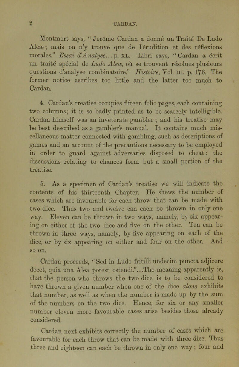 9 Montmort says, “Jerome Cardan a donne un Traitd De Ludo Aleae; mais on n’y trouve que de 1’Erudition et des reflexions morales.” Essai cTAnalyse... p. XL. Libri says, “Cardan a dcrit un traite spdcial de Ludo Alece, oh se trouvent resolues plusieurs questions d’analyse combinatoire.” Uistoire, Yol. ill. p. 176. The former notice ascribes too little and the latter too much to Cardan. 4. Cardan’s treatise occupies fifteen folio pages, each containing two columns; it is so badly printed as to be scarcely intelligible. Cardan himself was an inveterate gambler ; and his treatise may be best described as a gambler’s manual. It contains much mis- cellaneous matter connected with gambling, such as descriptions of games and an account of the precautions necessary to be employed in order to guard against adversaries disposed to cheat: the discussions relating to chances form but a small portion of the treatise. 5. As a specimen of Cardan’s treatise we will indicate the contents of his thirteenth Chapter. He shews the number of cases which are favourable for each throw that can be made with two dice. Thus two and twelve can each be thrown in only one way. Eleven can be thrown in two ways, namely, by six appear- ing on either of the two dice and five on the other. Ten can be thrown in three ways, namely, by five appearing on each of the dice, or by six appearing on either and four on the other. And so on. Cardan proceeds, “Sed in Ludo fritilli undecim puncta adjicere decet, quia una Alea potest ostendi.”...The meaning apparently is, that the person who throws the two dice is to be considered to have thrown a given number when one of the dice alone exhibits that number, as well as when the number is made up by the sum of the numbers on the two dice. Hence, for six or any smaller number eleven more favourable cases arise besides those already considered. Cardan next exhibits correctly the number of cases which are favourable for each throw that can be made with three dice. Thus three and eighteen can each be thrown in only one way; four and