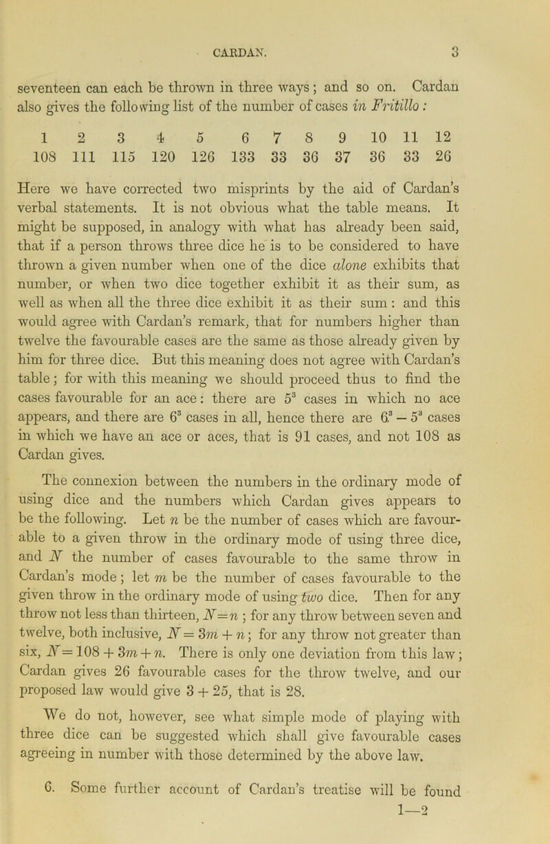 seventeen can each be thrown in three ways ; and so on. Cardan also gives the following list of the number of cases in Fntillo : 1 2 3 4 5 6789 10 11 12 108 111 115 120 126 133 33 36 37 36 33 26 Here we have corrected two misprints by the aid of Cardan’s verbal statements. It is not obvious what the table means. It might be supposed, in analogy with what has already been said, that if a person throws three dice he is to be considered to have thrown a given number when one of the dice alone exhibits that number, or when two dice together exhibit it as their sum, as well as when all the three dice exhibit it as their sum: and this would agree with Cardan’s remark, that for numbers higher than twelve the favourable cases are the same as those already given by him for three dice. But this meaning does not agree with Cardan’s table; for with this meaning we should proceed thus to find the cases favourable for an ace: there are 53 cases in which no ace appears, and there are 63 cases in all, hence there are 63 — 53 cases in which we have an ace or aces, that is 91 cases, and not 108 as Cardan gives. The connexion between the numbers in the ordinary mode of using dice and the numbers which Cardan gives appears to be the following. Let n be the number of cases which are favour- able to a given throw in the ordinary mode of using three dice, and N the number of cases favourable to the same throw in Cardan’s mode; let m be the number of cases favourable to the given throw in the ordinary mode of using two dice. Then for any throw not less than thirteen, 17= n ; for any throw between seven and twelve, both inclusive, 17= 3m + n; for any throw not greater than six, I\ = 108 -f- 3in -f- n. There is only one deviation from this law; Cardan gives 26 favourable cases for the throw twelve, and our proposed law would give 3 + 25, that is 28. We do not, however, see what simple mode of playing with three dice can be suggested which shall give favourable cases agreeing in number with those determined by the above law. 6. Some further account of Cardan’s treatise will be found 1—2