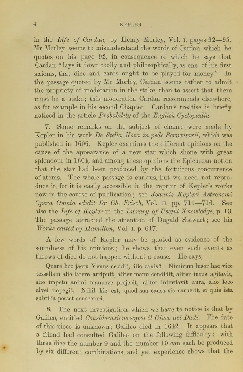 in the Life of Cardan, by Henry Morley, Vol. I. pages 92—95. Mr Morley seems to misunderstand the words of Cardan which he quotes on his page 92, in consequence of which he says that Cardan “ lays it down coolly and philosophically, as one of his first axioms, that dice and cards ought to be played for money.” In the passage quoted by Mr Morley, Cardan seems rather to admit the propriety of moderation in the stake, than to assert that there must be a stake; this moderation Cardan recommends elsewhere, as for example in his second Chapter. Cardan’s treatise is briefly noticed in the article Probability of the English Cyclopcedia. 7. Some remarks on the subject of chance were made by Kepler in his work De Stella Nova in pede Serpentarii, which was published in 1606. Kepler examines the different opinions on the cause of the appearance of a new star which shone with great splendour in 1604, and among these ojunions the Epicurean notion that the star had been produced by the fortuitous concurrence of atoms. The whole passage is curious, but we need not repro- duce it, for it is easily accessible in the reprint of Kepler’s works now in the course of publication ; see Joannis Kepleri Astronomi Opera Omnia edidit Dr Ck. Frisch, Yol. n. pp. 714—716. See also the Life of Kepler in the Library of Useful Knowledge, p. 13. The passage attracted the attention of Dugald Stewart; see his Works edited by Hamilton, Yol. I. p. 617. A few words of Kepler may be quoted as evidence of the soundness of his opinions ; he shows that even such events as throws of dice do not happen without a cause. He says, Quare hoc jactu Yenus cecidit, illo cams'? Nimirum lusor hac vice tessellam alio latere arripuit, aliter manu condidit, aliter intus agitavit, alio impetu animi manusve projecit, aliter interflavit aura, alio loco alvei impegit. Nihil hie est, quod sua causa sic caruerit, si quis ista subtilia posset consectari. 8. The next investigation which we have to notice is that by Galileo, entitled Considerazione sopra il Giaco dei Dadi. The date of this piece is unknown; Galileo died in 1642. It appears that a friend had consulted Galileo on the following difficulty: with three dice the number 9 and the number 10 can each be produced by six different combinations, and yet experience shows that the