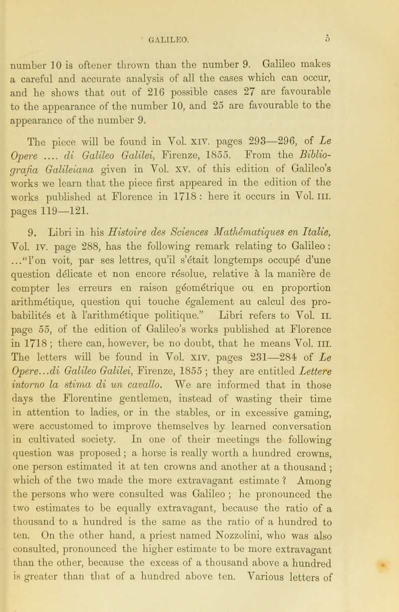 number 10 is oftener thrown than the number 9. Galileo makes a careful and accurate analysis of all the cases which can occur, and he shows that out of 216 possible cases 27 are favourable to the appearance of the number 10, and 25 are favourable to the appearance of the number 9. The piece will be found in Vol. xiv. pages 293—296, of Le Opere .... di Galileo Galilei, Firenze, 1855. From the Biblio- grafia Galileiana given in Vol. XV. of this edition of Galileo’s works we learn that the piece first appeared in the edition of the works published at Florence in 1718 : here it occurs in Vol. III. pages 119—121. 9. Libri in his Histoire des Sciences MathSmatiques en Ttalie, Vol. iv. page 288, has the following remark relating to Galileo : ...“l’on voit, par ses lettres, qu’il s’dtait longtemps occupe dune question dfilicate et non encore r^solue, relative k la manihre de compter les erreurs en raison geometrique ou en proportion arithmetique, question qui touche 6galement au calcul des pro- bability et a l’arithmfitique politique.” Libri refers to Vol. II. page 55, of the edition of Galileo’s works published at Florence in 1718 ; there can, however, be no doubt, that he means Vol. in. The letters will be found in Vol. xiv. pages 231—284 of Le Opere...di Galileo Galilei, Firenze, 1855 ; they are entitled Lettere intorno la stima di un cavallo. We are informed that in those days the Florentine gentlemen, instead of wasting their time in attention to ladies, or in the stables, or in excessive gaming, were accustomed to improve themselves by learned conversation in cultivated society. In one of their meetings the following question was proposed; a horse is really worth a hundred crowns, one person estimated it at ten crowns and another at a thousand ; which of the two made the more extravagant estimate ? Among the persons who were consulted was Galileo ; he pronounced the two estimates to be equally extravagant, because the ratio of a thousand to a hundred is the same as the ratio of a hundred to ten. On the other hand, a priest named Nozzolini, who was also consulted, pronounced the higher estimate to be more extravagant than the other, because the excess of a thousand above a hundred is greater than that of a hundred above ten. Various letters of