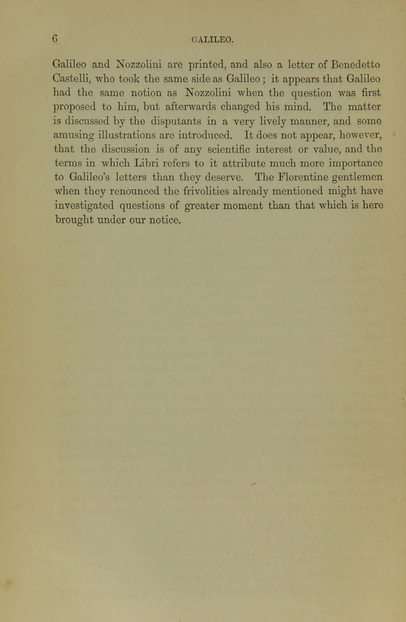 Galileo and Nozzolini are printed, and also a letter of Benedetto Castelli, who took the same side as Galileo; it appears that Galileo had the same notion as Nozzolini when the question was first proposed to him, hut afterwards changed his mind. The matter is discussed by the disputants in a very lively manner, and some amusing illustrations are introduced. It does not appear, however, that the discussion is of any scientific interest or value, and the terms in which Libri refers to it attribute much more importance to Galileo’s letters than they deserve. The Florentine gentlemen when they renounced the frivolities already mentioned might have investigated questions of greater moment than that which is here brought under our notice.