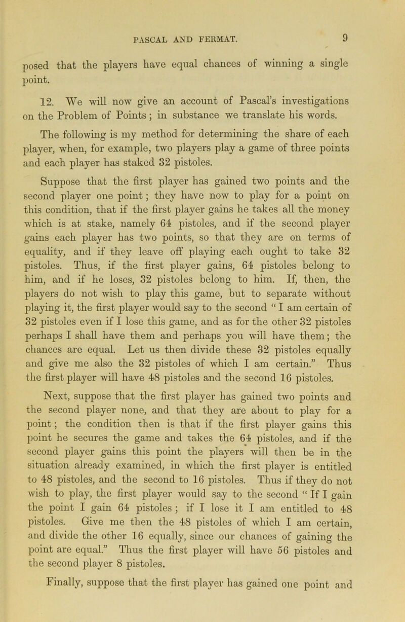 posed that the players have equal chances of winning a single point. 12. We will now give an account of Pascal’s investigations on the Problem of Points; in substance we translate his words. The following is my method for determining the share of each player, when, for example, two players play a game of three points and each player has staked 32 pistoles. Suppose that the first player has gained two points and the second player one point; they have now to play for a point on this condition, that if the first player gains he takes all the money which is at stake, namely 64 pistoles, and if the second player gains each player has two points, so that they are on terms of equality, and if they leave off playing each ought to take 32 pistoles. Thus, if the first player gains, 64 pistoles belong to him, and if he loses, 32 pistoles belong to him. If, then, the players do not wish to play this game, but to separate without playing it, the first player would say to the second “ I am certain of 32 pistoles even if I lose this game, and as for the other 32 pistoles perhaps I shall have them and perhaps you will have them; the chances are equal. Let us then divide these 32 pistoles equally and give me also the 32 pistoles of which I am certain.” Thus the first player will have 48 pistoles and the second 16 pistoles. Next, suppose that the first player has gained two points and the second player none, and that they are about to play for a point; the condition then is that if the first player gains this point he secures the game and takes the 64 pistoles, and if the second player gains this point the players will then be in the situation already examined, in which the first player is entitled to 48 pistoles, and the second to 16 pistoles. Thus if they do not wish to play, the first player would say to the second “ If I gain the point I gain 64 pistoles ; if I lose it I am entitled to 48 pistoles. Give me then the 48 pistoles of which I am certain, and divide the other 16 equally, since our chances of gaining the point are equal.” Thus the first player will have 56 pistoles and the second player 8 pistoles. Finally, suppose that the first player has gained one point and
