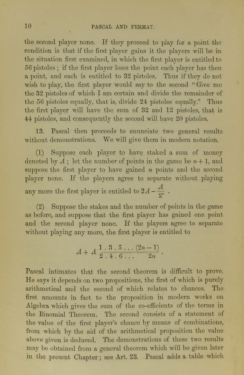the second player none. If they proceed to play for a point the condition is that if the first player gains it the players will be in the situation first examined, in which the first player is entitled to 56 pistoles ; if the first player loses the point each player has then a point, and each is entitled to 32 pistoles. Thus if they do not wish to play, the first player would say to the second “ Give me the 32 pistoles of which I am certain and divide the remainder of the 56 pistoles equally, that is, divide 24 pistoles equally.” Thus the first player will have the sum of 32 and 12 pistoles, that is 44 pistoles, and consequently the second will have 20 pistoles. 13. Pascal then proceeds to enunciate two general results without demonstrations. We will give them in modem notation. (1) Suppose each player to have staked a sum of money denoted by A ; let the number of points in the game be n+ 1, and suppose the first player to have gained n points and the second player none. If the players agree to separate without playing any more the first player is entitled to 2 A - ~ . (2) Suppose the stakes and the number of points in the game as before, and suppose that the first player has gained one point and the second player none. If the players agree to separate without playing any more, the first player is entitled to A + A 1 . 3.5 .. . (2n - 1) 2.4.6... 2 n ‘ Pascal intimates that the second theorem is difficult to prove. He says it depends on two propositions, the first of which is purely arithmetical and the second of which relates to chances. The first amounts in fact to the proposition in modem works on Algebra which gives the sum of the co-efficients of the terms in the Binomial Theorem. The second consists of a statement of the value of the first player’s chance by means of combinations, from which by the aid of the arithmetical proposition the value above given is deduced. The demonstrations of these two results may be obtained from a general theorem which will be given later in the present Chapter; see Art. 23. Pascal adds a table which