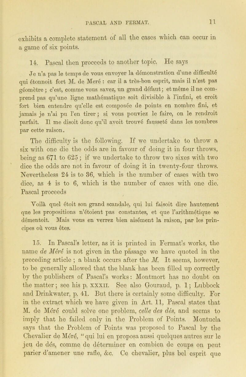 exhibits a complete statement of all the cases which can occur in a game of six points. 14. Pascal then proceeds to another topic. He says Je n’a pas le temps de vous envoyer la demonstration d’une difficulte qui etonnoit fort M. de Mere : car il a tres-bon esprit, mais il n’est pas geometre ; e’est, comme vous savez, un grand defaut; etmeme ilne com- prend pas qu’une ligne mathematique soit divisible a l’infini, et croit fort bien entendre qn’elle est composee de points en nombre fini, et jamais je n’ai pu l’en tirer; si vous pouviez le faire, on le rendroit parfait. Il me disoit done qu’il avoit trouve faussete dans les nombres par cette raison. The difficulty is the following. If we undertake to throw a six with one die the odds are in favour of doing it in four throws, being as 671 to 625 ; if we undertake to throw two sixes with two dice the odds are not in favour of doing it in twenty-four throws. Nevertheless 24 is to 36, which is the number of cases with two dice, as 4 is to 6, which is the number of cases with one die. Pascal proceeds Yoilk quel etoit son grand scandale, qui lui faisoit dire hautement que les propositions n’etoient pas constantes, et que l’aritbmetique se dementoit. Mais vous en verrez bien aisement la raison, par les prin- cipes ou vous etes. 15. In Pascal’s letter, as it is printed in Fermat’s works, the name de Mere is not given in the passage we have quoted in the preceding article ; a blank occurs after the M. It seems, however, to be generally allowed that the blank has been filled up correctly by the publishers of Pascal’s works: Montmort has no doubt on the matter; see his p. XXXII. See also Gouraud, p. 1; Lubbock and Drinkwater, p. 41. But there is certainly some difficulty. For in the extract which we have given in Art. 11, Pascal states that M. de Mere could solve one problem, celle des des, and seems to imply that he failed only in the Problem of Points. Montucla says that the Problem of Points was proposed to Pascal by the Chevalier de Merd, “ qui lui en proposa aussi quelques autres sur le jeu de dds, comme de determiner en combien de coups on peut parier d’amener une rafle, &c. Ce chevalier, plus bel esprit que