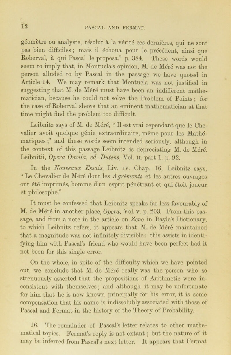 gdomdtre ou analyste, rdsolut a la vdritd ces dernidres, qui ne sont pas bien difficiles; mais il dchoua pour le prdcddent, ainsi que Roberval, a qui Pascal le proposa.” p. 384. These words would seem to imply that, in Montucla’s opinion, M. de Mdrd was not the person alluded to by Pascal in the passage we have quoted in Article 14. We may remark that Montucla was not justified in suggesting that M. de Mere must have been an indifferent mathe- matician, because he could not solve the Problem of Points; for the case of Roberval shews that an eminent mathematician at that time might find the problem too difficult. Leibnitz says of M. de Mdrd, “ II est vrai cependant que le Che- valier avoit quelque gdnie extraordinaire, merne pour les Mathd- matiques and these words seem intended seriously, although in the context of this passage Leibnitz is depreciating M. de Mdrd. Leibnitii, Opera Omnia, ed. JDutens, Yol. II. part 1. p. 92. In the Nouveaux Essais, Liv. iv. Chap. 16, Leibnitz says, “Le Chevalier de Mdrd dont les Agrements et les autres ouvrages ont dtd imprimes, homme d’un esprit pdndtrant et qui dtoit joueur et philosophe.” It must be confessed that Leibnitz speaks far less favourably of M. de Mdrd in another place, Opera, Yol. v. p. 203. From this pas- sage, and from a note in the article on Zeno in Bayle’s Dictionary, to which Leibnitz refers, it appears that M. de Mere maintained that a magnitude was not infinitely divisible : this assists in identi- fying him with Pascal’s friend who would have been perfect had it not been for this single error. On the whole, in spite of the difficulty which we have pointed out, we conclude that M. de Merd really was the person who so strenuously asserted that the propositions of Arithmetic were in- consistent with themselves; and although it may be unfortunate for him that he is now known principally for his error, it is some compensation that his name is indissolubly associated with those of Pascal and Fermat in the history of the Theory of Probability. 16. The remainder of Pascal’s letter relates to other mathe- matical topics. Fermat’s reply is not extant; but the nature of it may be inferred from Pascal’s next letter. It appears that Fermat