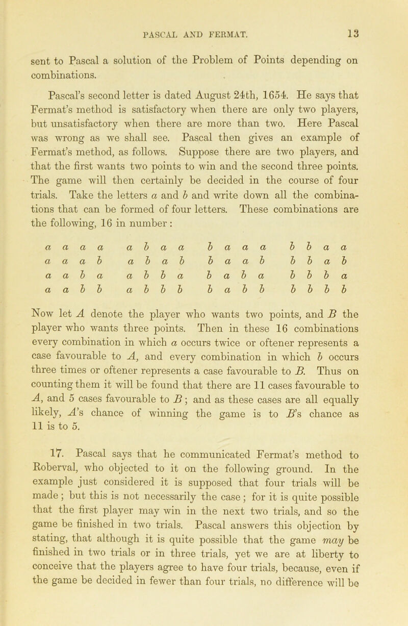 sent to Pascal a solution of the Problem of Points depending on combinations. Pascal’s second letter is dated August 24th, 1654. He says that Fermat’s method is satisfactory when there are only two players, but unsatisfactory when there are more than two. Here Pascal was wrong as we shall see. Pascal then gives an example of Fermat’s method, as follows. Suppose there are two players, and that the first wants two points to win and the second three points. The game will then certainly be decided in the course of four trials. Take the letters a and b and write down all the combina- tions that can be formed of four letters. These combinations are the following, 16 in number : a a a a a i > a a b a a a a a a b a l b a b b a a b a a b a a l > b a b a b a a a b b a l > b b b a b b b b a a b b a b b b b a b b b b Now let A denote the player who wants two points, and B the player who wants three points. Then in these 16 combinations every combination in which a occurs twice or oftener represents a case favourable to A, and every combination in which b occurs three times or oftener represents a case favourable to B. Thus on counting them it will be found that there are 11 cases favourable to A, and 5 cases favourable to B; and as these cases are all equally likely, A’s chance of winning the game is to B’s chance as 11 is to 5. 17. Pascal says that he communicated Fermat’s method to Roberval, who objected to it on the following ground. In the example just considered it is supposed that four trials will be made; but this is not necessarily the case; for it is quite possible that the first player may win in the next two trials, and so the game be finished in two trials. Pascal answers this objection by stating, that although it is quite possible that the game may be finished in two trials or in three trials, yet we are at liberty to conceive that the players agree to have four trials, because, even if the game be decided in fewer than four trials, no difference will be