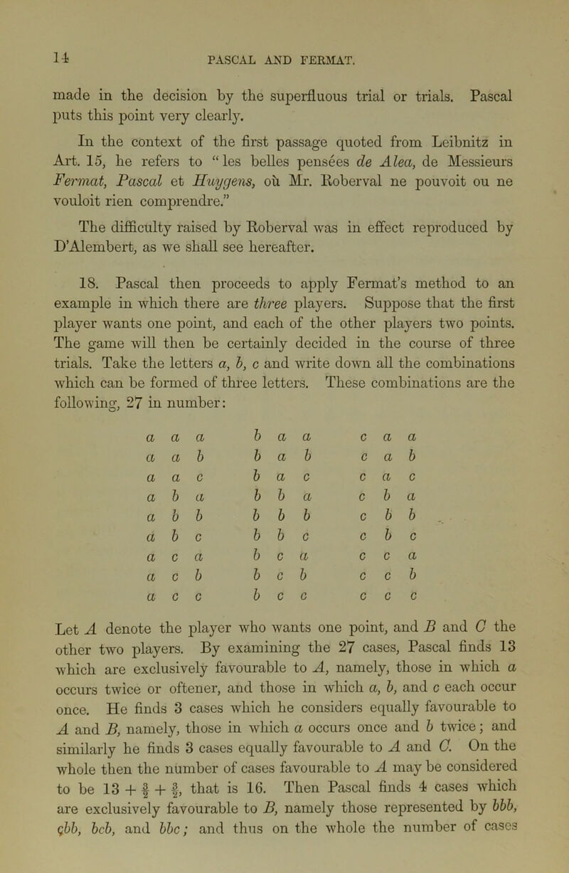 1-1 made in the decision by the superfluous trial or trials. Pascal puts this point very clearly. In the context of the first passage quoted from Leibnitz in Art. 15, he refers to “ les belles pensees de Alea, de Messieurs Fermat, Pascal et Huygens, oh Mr. Eoberval ne pouvoit ou ne vouloit rien comprendre.” The difficulty raised by Eoberval was in effect reproduced by D’Alembert, as we shall see hereafter. 18. Pascal then proceeds to apply Fermat’s method to an example in which there are three players. Suppose that the first player wants one point, and each of the other players two points. The game will then be certainly decided in the course of three trials. Take the letters a, h, c and write down all the combinations which can be formed of three letters. These combinations are the following, 27 in number: a a a b a a c a a a a b b a b c a b a a c b a c c a c a b a b b a c b a a b b b b b c b b a b c b b c c b c a c a b c a c c a a c b b c b c c b a c c b c c c c c Let A denote the player who wants one point, and B and C the other two players. By examining the 27 cases, Pascal finds 13 which are exclusively favourable to A, namely, those in which a occurs twice or oftener, and those in which a, h, and c each occur once. He finds 3 cases which he considers equally favourable to A and B, namely, those in which a occurs once and h twice; and similarly he finds 3 cases equally favourable to A and C. On the whole then the number of cases favourable to A may be considered to be 13 + f + that is 16. Then Pascal finds 4 cases which are exclusively favourable to B, namely those represented by bbh, Qbb, bcb, and bbc; and thus on the whole the number of cases