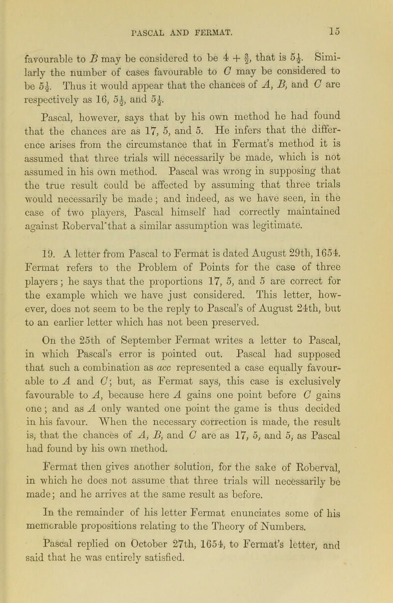 favourable to B may be considered to be 4 + §, that is 5^. Simi- larly the number of cases favourable to C may be considered to be 5g. Thus it would appear that the chances of A, B, and C are respectively as 16, 5^, and 5i. Pascal, however, says that by his own method he had found that the chances are as 17, 5, and 5. He infers that the differ- ence arises from the circumstance that in Fermat’s method it is assumed that three trials will necessarily be made, which is not assumed in his own method. Pascal was wrong in supposing that the true result could be affected by assuming that three trials would necessarily be made; and indeed, as we have seen, in the case of two players, Pascal himself had correctly maintained against Roberval’that a similar assumption was legitimate. 19. A letter from Pascal to Fermat is dated August 29th, 1654. Fermat refers to the Problem of Points for the case of three players; he says that the proportions 17, 5, and 5 are correct for the example which we have just considered. This letter, how- ever, does not seem to be the reply to Pascal’s of August 24th, but to an earlier letter which has not been preserved. On the 25th of September Fermat writes a letter to Pascal, in which Pascal’s error is pointed out. Pascal had supposed that such a combination as acc represented a case equally favour- able to A and (7; but, as Fermat says, this case is exclusively favourable to A, because here A gains one point before G gains one ; and as A only wanted one point the game is thus decided in his favour. When the necessary coi'rection is made, the result is, that the chances of A, B, and G are as 17, 5, and 5, as Pascal had found by his own method. Fermat then gives another solution, for the sake of Roberval, in which he does not assume that three trials will necessarily be made; and he arrives at the same result as before. In the remainder of his letter Fermat enunciates some of his memorable propositions relating to the Theory of Numbers. Pascal replied on October 27th, 1654, to Fermat’s letter, and said that he was entirely satisfied.