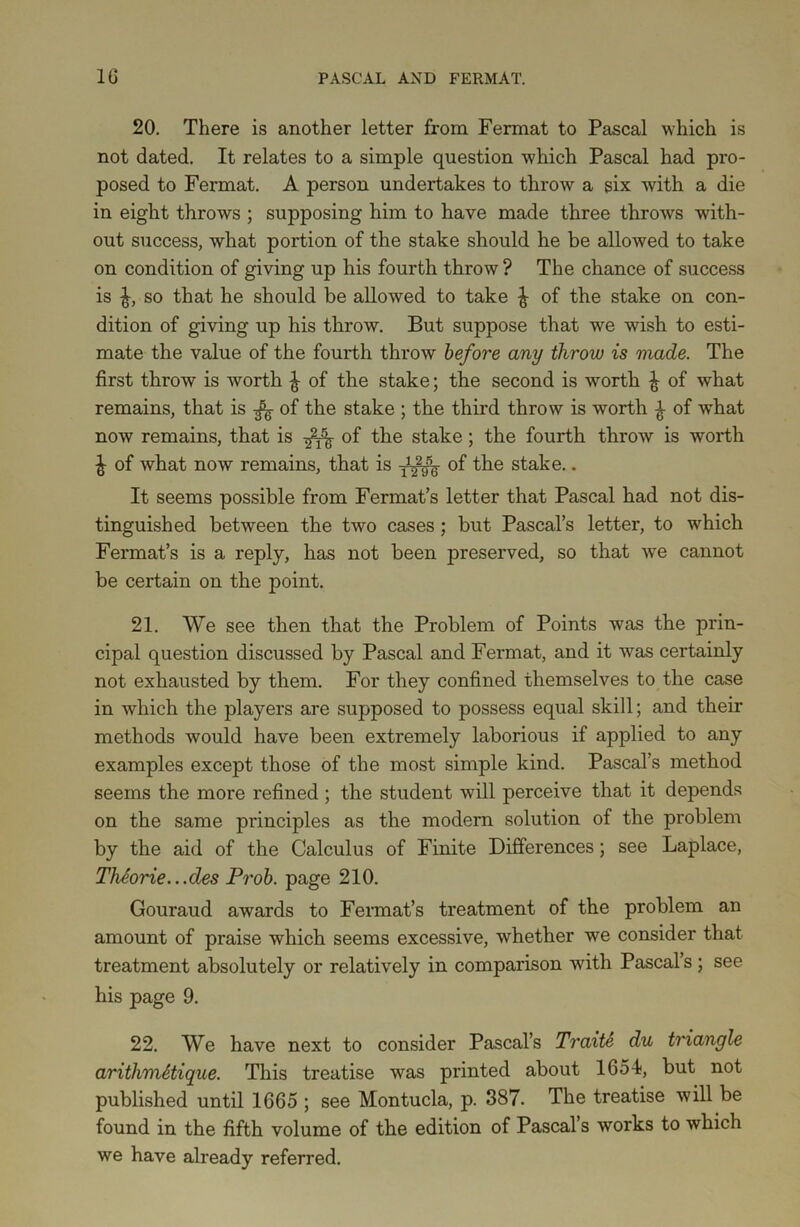20. There is another letter from Fermat to Pascal which is not dated. It relates to a simple question which Pascal had pro- posed to Fermat. A person undertakes to throw a six with a die in eight throws ; supposing him to have made three throws with- out success, what portion of the stake should he be allowed to take on condition of giving up his fourth throw ? The chance of success is ^, so that he should be allowed to take ^ of the stake on con- dition of giving up his throw. But suppose that we wish to esti- mate the value of the fourth throw before any throw is made. The first throw is worth ^ of the stake; the second is worth £ of what remains, that is ^ of the stake ; the third throw is worth £ of what now remains, that is of the stake; the fourth throw is worth £ of what now remains, that is - of the stake.. It seems possible from Fermat’s letter that Pascal had not dis- tinguished between the two cases ; but Pascal’s letter, to which Fermat’s is a reply, has not been preserved, so that we cannot be certain on the point. 21. We see then that the Problem of Points was the prin- cipal question discussed by Pascal and Fermat, and it was certainly not exhausted by them. For they confined themselves to the case in which the players are supposed to possess equal skill; and their methods would have been extremely laborious if applied to any examples except those of the most simple kind. Pascal’s method seems the more refined ; the student will perceive that it depends on the same principles as the modern solution of the problem by the aid of the Calculus of Finite Differences; see Laplace, Theorie.. .des Prob. page 210. Gouraud awards to Fermat’s treatment of the problem an amount of praise which seems excessive, whether we consider that treatment absolutely or relatively in comparison with Pascal’s; see his page 9. 22. We have next to consider Pascal’s Traite du triangle arithmttiqne. This treatise was printed about 1654;, but not published until 1665 ; see Montucla, p. 387. The treatise will be found in the fifth volume of the edition of Pascal’s works to which we have already referred.