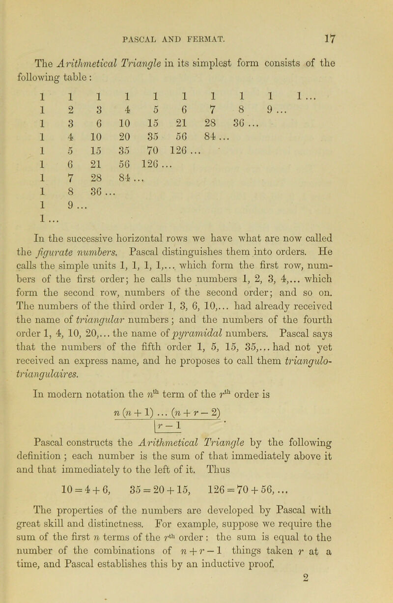 The Arithmetical Triangle in its simplest form consists of the following table: 1 1 1 1 1 1 1 1 1 1 2 3 4 5 6 7 8 9 1 3 6 10 15 21 28 36 .. • 1 4 10 20 35 56 84 .. • 1 5 15 35 70 126 ., , • 1 6 21 56 126 . • . 1 7 28 84 . . , 1 8 36 . .. 1 9 ... 1 ... In the successive horizontal rows we have what are now called the figurate numbers. Pascal distinguishes them into orders. Pie calls the simple units 1, 1, 1, 1,..., which form the first row, num- bers of the first order; he calls the numbers 1, 2, 3, 4,... which form the second row, numbers of the second order; and so on. The numbers of the third order 1, 3, 6, 10,... had already received the name of triangular numbers; and the numbers of the fourth order 1, 4, 10, 20,... the name of pyramidal numbers. Pascal says that the numbers of the fifth order 1, 5, 15, 35,... had not yet received an express name, and he proposes to call them triangulo- triangulaires. In modern notation the ?ith term of the rth order is n (n + 1) ... (n + r — 2) r — 1 Pascal constructs the Arithmetical Triangle by the following definition ; each number is the sum of that immediately above it and that immediately to the left of it. Thus 10 = 4 + 6, 35 = 20 + 15, 126 = 70 + 56,... The properties of the numbers are developed by Pascal with great skill and distinctness. For example, suppose we require the sum of the first n terms of the rth order : the sum is equal to the number of the combinations of n + r — 1 things taken r at a time, and Pascal establishes this by an inductive proof.