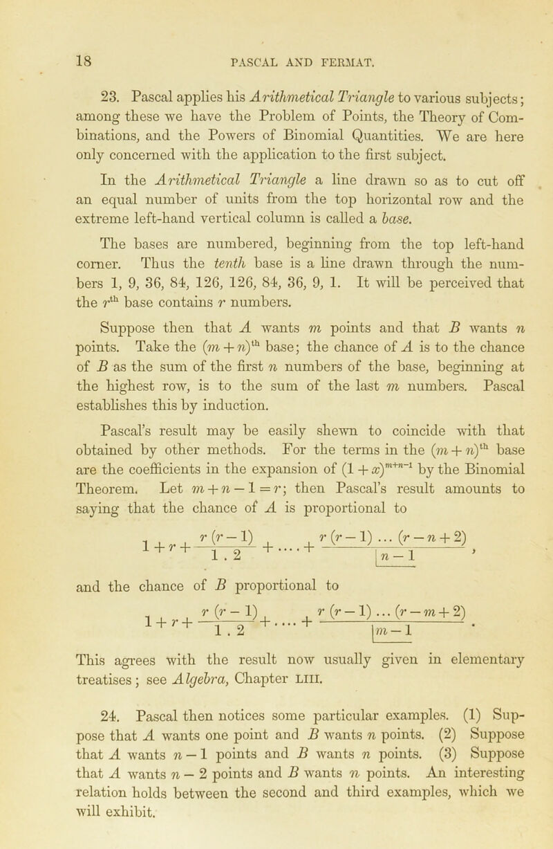 23. Pascal applies liis Arithmetical Triangle to various subjects; among these we have the Problem of Points, the Theory of Com- binations, and the Powers of Binomial Quantities. We are here only concerned with the application to the first subject. In the Arithmetical Triangle a line drawn so as to cut off an equal number of units from the top horizontal row and the extreme left-hand vertical column is called a base. The bases are numbered, beginning from the top left-hand comer. Thus the tenth base is a line drawn through the num- bers 1, 9, 36, 84, 126, 126, 84), 36, 9, 1. It will be perceived that the rth base contains r numbers. Suppose then that A wants m points and that B wants n points. Take the (m + n)ih base; the chance of A is to the chance of B as the sum of the first n numbers of the base, beginning at the highest row, is to the sum of the last m numbers. Pascal establishes this by induction. Pascal’s result may be easily shewn to coincide with that obtained by other methods. For the terms in the (m + ?i)th base are the coefficients in the expansion of (1 + #)m+n-1 by the Binomial Theorem. Let m + n — 1 = r; then Pascal’s result amounts to saying that the chance of A is proportional to 1 + r (r-1) 1 . 2 + •••• + r (r — 1) ... (?— ti + 2) n — 1 and the chance of B proportional to 1+ r + r {r — 1) r (r — 1) ... (7* — m + 2) 172”+'-+ \m-l This agrees with the result now usually given in elementary treatises ; see A Igebra, Chapter LIU. 24). Pascal then notices some particular examples. (1) Sup- pose that A wants one point and B wants n points. (2) Suppose that A wants n — 1 points and B wants n points. (3) Suppose that A wants n — 2 points and B wants n points. An interesting relation holds between the second and third examples, which we will exhibit.