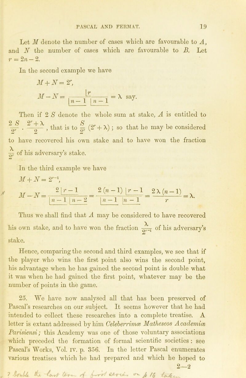 Let M denote the number of cases which are favourable to A, and Ar the number of cases which are favourable to B. Let r = 2 n — 2. In the second example we have M+N= 2r, It M — N = —- ■ , - = \ say. n — 1 \ n — 1 J Then if 2 S denote the whole sum at stake, A is entitled to — . - , that is to ^ (2r + A) ; so that he may be considered to have recovered his own stake and to have won the fraction ~ of his adversary’s stake. In the third example we have M + N= 2r~\ J: 2 X (n — 1) 2|r- - 1 n — 1 n — 2 n — 1 n — 1 A. Thus we shall find that A may be considered to have recovered his own stake, and to have won the fraction of his adversary’s jU stake. Hence, comparing the second and third examples, we see that if the player who wins the first point also wins the second point, his advantage when he has gained the second point is double what it was when he had gained the first point, whatever may be the number of points in the game. 25. We have now analysed all that has been preserved of Pascal’s researches on our subject. It seems however that he had intended to collect these researches into a complete treatise. A letter is extant addressed by him Celeberrimce Matheseos Academice Parisiensi; this Academy was one of those voluntary associations which preceded the formation of formal scientific societies : see Pascal’s Works, Yol. iv. p. 356. In the letter Pascal enumerates various treatises which he had prepared and which he hoped to 2—2 ? §^ivUi fa rtf- OAr-uL, ^ J, /&