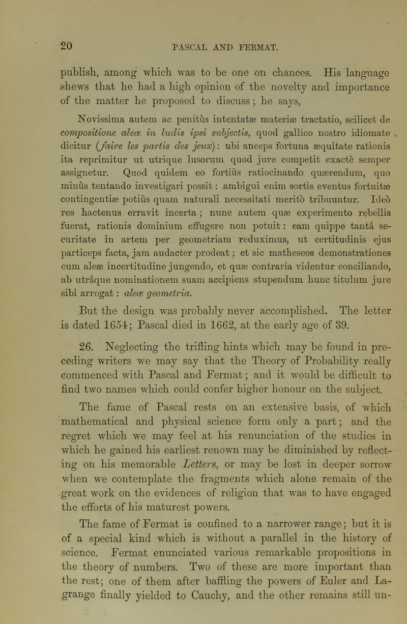publish, among which was to be one on chances. His language shews that he had a high opinion of the novelty and importance of the matter he proposed to discuss; he says, Novissima autern ac penitus intentatae materia? tractatio, scilicet de compositione alece in ludis ipsi subjeclis, quod gallico nostro idiomate dicitur (_faire les partis des jeux): ubi anceps fortuna aequitate rationis ita reprimitur ut utrique lusorum quod jure competit exacts semper assignetur. Quod quidem eo fortius ratiocinando quaerendum, quo minus tentando investigari possit: ambigui enim sortis eventus fortuitse contingentiae potius quam naturali necessitati merito tribuuntur. Ideb res hactenus erravit incerta; nunc autem quae experimento rebellis fuerat, rationis dominium etfugere non potuit: earn quippe tanta se- curitate in artem per geometriam reduximus, ut certitudinis ejus particeps facta, jam audacter prodeat; et sic matlieseos demonstrationes cum alese incertitudine jungendo, et quae contraria videntur conciliando, ab utraque nominationem suam accipiens stupendum hunc titulum jure sibi arrogat: alece geometria. But the design was probably never accomplished. The letter is dated 1654; Pascal died in 1662, at the early age of 39. 26. Neglecting the trifling hints which may be found in pre- ceding writers we may say that the Theory of Probability really commenced with Pascal and Fermat; and it would be difficult to find two names which could confer higher honour on the subject. The fame of Pascal rests on an extensive basis, of which mathematical and physical science form only a part; and the regret which we may feel at his renunciation of the studies in which he gained his earliest renown may be diminished by reflect- ing on his memorable Letters, or may be lost in deeper sorrow when we contemplate the fragments which alone remain of the great work on the evidences of religion that was to have engaged the efforts of his maturest powers. The fame of Fermat is confined to a narrower range; but it is of a special kind which is without a parallel in the history of science. Fermat enunciated various remarkable propositions in the theory of numbers. Two of these are more important than the rest; one of them after baffling the powers of Euler and La- grange finally yielded to Cauchy, and the other remains still un-
