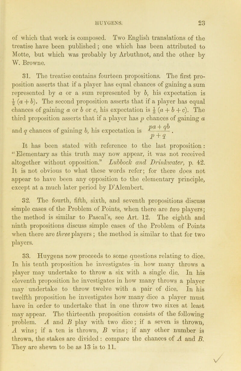 of which that work is composed. Two English translations of the treatise have been published; one which has been attributed to Motte, but which was probably by Arbuthnot, and the other by W. Browne. 31. The treatise contains fourteen propositions. The first pro- position asserts that if a player has equal chances of gaining a sum represented by a or a sum represented by b, his expectation is ^ (a + 6). The second proposition asserts that if a player has equal chances of gaining a or b or c, his expectation is ^ (a -f b + c). The third proposition asserts that if a player has p chances of gaining a and q chances of gaining b, his expectation is Pa^ Q # It has been stated with reference to the last proposition: “ Elementary as this truth may now appear, it was not received altogether 'without opposition.” Lubbock and Drinkwater, p. 42. It is not obvious to what these words refer; for there does not appear to have been any opposition to the elementary principle, except at a much later period by D’Alembert. 32. The fourth, fifth, sixth, and seventh propositions discuss simple cases of the Problem of Points, when there are two players; the method is similar to Pascal’s, see Art. 12. The eighth and ninth propositions discuss simple cases of the Problem of Points when there are three players ; the method is similar to that for two players. 33. Huygens now proceeds to some questions relating to dice. In his tenth proposition he investigates in how many throws a player may undertake to throw a six with a single die. In his eleventh proposition he investigates in how many throws a player may undertake to throw twelve with a pair of dice. In his twelfth proposition he investigates how many dice a player must have in order to undertake that in one throw two sixes at least may appear. The thirteenth proposition consists of the following problem. A and B play with two dice; if a seven is thrown, A wins; if a ten is thrown, B wins; if any other number is thrown, the stakes are divided : compare the chances of A and B. They are shewn to be as 13 is to 11.