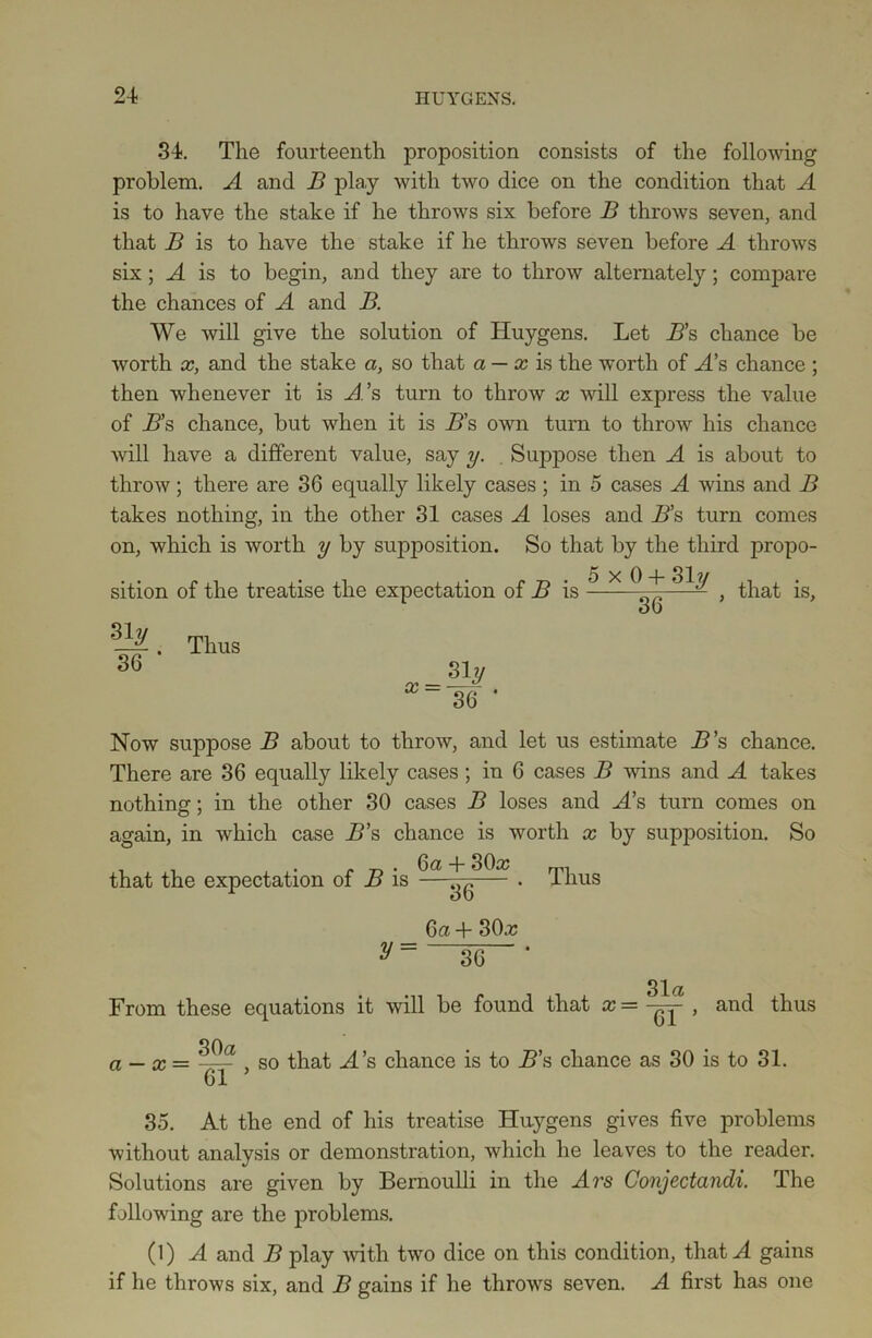 34. The fourteenth proposition consists of the following problem. A and B play with two dice on the condition that A is to have the stake if he throws six before B throws seven, and that B is to have the stake if he throws seven before A throws six; A is to begin, and they are to throw alternately; compare the chances of A and B. We will give the solution of Huygens. Let B’s chance be worth x, and the stake a, so that a — x is the worth of A’s chance ; then whenever it is A’s turn to throw x will express the value of B’s chance, but when it is B’s own turn to throw his chance will have a different value, say y. Suppose then A is about to throw; there are 36 equally likely cases; in 5 cases A wins and B takes nothing, in the other 31 cases A loses and B’s turn comes on, which is worth y by supposition. So that by the third propo- sition of the treatise the expectation of B is ** X , that is, s • - x = siy 36 Now suppose B about to throw, and let us estimate B’s chance. There are 36 equally likely cases; in 6 cases B wins and A takes nothing; in the other 30 cases B loses and A’s turn comes on again, in which case B’s chance is worth x by supposition. So _ . . . „ . 6a + 30a? that the expectation of B is y = 36 6a + SOa? 36 Thus 31a From these equations it will be found that x = yy , and thus a — x = 30 a 61 , so that H’s chance is to B’s chance as 30 is to 31. 35. At the end of his treatise Huygens gives five problems without analysis or demonstration, which he leaves to the reader. Solutions are given by Bernoulli in the Ars Conjectandi. The following are the problems. (1) A and B play with two dice on this condition, thatH gains if he throws six, and B gains if he throws seven. A first has one