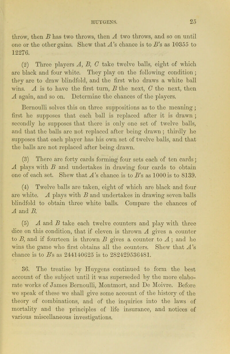 throw, then B has two throws, then A two throws, and so on until one or the other gains. Shew that A’s chance is to B’s as 10355 to 12276. (2) Three players A, B, C take twelve balls, eight of which are black and four white. They play on the following condition ; they are to draw blindfold, and the first who draws a white ball wins. A is to have the first turn, B the next, G the next, then A again, and so on. Determine the chances of the players. Bernoulli solves this on three suppositions as to the meaning ; first he supposes that each ball is replaced after it is drawn ; secondly he supposes that there is only one set of twelve balls, and that the balls are not replaced after being drawn; thirdly he supposes that each player has his own set of twelve balls, and that the balls are not replaced after being drawn. (3) There are forty cards forming four sets each of ten cards; A plays with B and undertakes in drawing four cards to obtain one of each set. Shew that H’s chance is to B’s as 1000 is to 8139. (4) Twelve balls are taken, eight of which are black and four are white. A plays with B and undertakes in drawing seven balls blindfold to obtain three white balls. Compare the chances of A and B. (5) A and B take each twelve counters and play with three dice on this condition, that if eleven is thrown A gives a counter to B, and if fourteen is thrown B gives a counter to A ; and he wins the game who first obtains all the counters. Shew that A’s chance is to B’s as 244140625 is to 282429536481. 36. The treatise by Huygens continued to form the best account of the subject until it was superseded by the more elabo- rate works of James Bernoulli, Montmort, and De Moivre. Before we speak of these we shall give some account of the history of the theory of combinations, and of the inquiries into the laws of mortality and the principles of life insurance, and notices of various miscellaneous investigations.