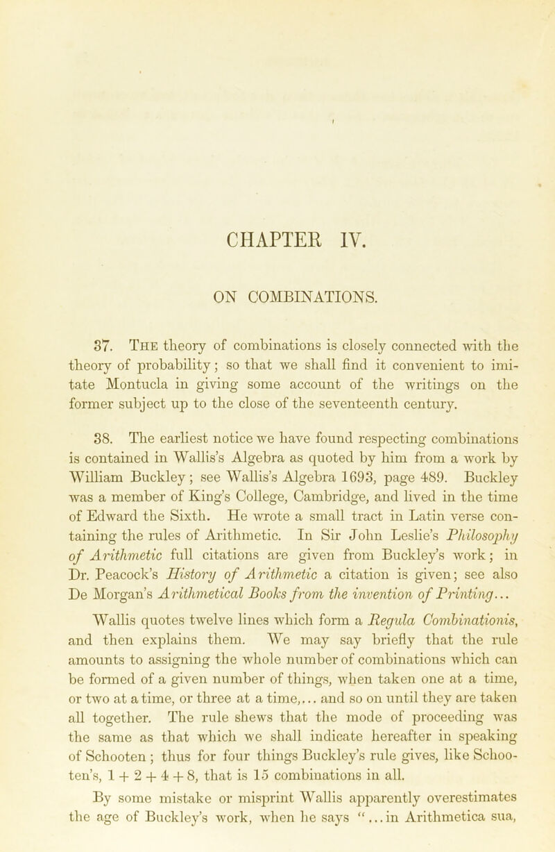 ON COMBINATIONS. 37. The theory of combinations is closely connected with the theory of probability; so that we shall find it convenient to imi- tate Montucla in giving some account of the writings on the former subject up to the close of the seventeenth century. 38. The earliest notice we have found respecting combinations is contained in Wallis’s Algebra as quoted by him from a work by William Buckley; see Wallis’s Algebra 1693, page 489. Buckley was a member of King’s College, Cambridge, and lived in the time of Edward the Sixth. He wrote a small tract in Latin verse con- taining the rules of Arithmetic. In Sir John Leslie’s Philosophy of Arithmetic full citations are given from Buckley’s work; in Dr. Peacock’s History of Arithmetic a citation is given; see also De Morgan’s Arithmetical Books from the invention of Printing... Wallis quotes twelve lines which form a Regula Combinations, and then explains them. We may say briefly that the rule amounts to assigning the whole number of combinations which can be formed of a given number of things, when taken one at a time, or two at a time, or three at a time,... and so on until they are taken all together. The rule shews that the mode of proceeding was the same as that which we shall indicate hereafter in speaking of Schooten ; thus for four things Buckley’s rule gives, like Schoo- ten’s, 1 -f 2 + 4 + 8, that is 15 combinations in all. By some mistake or misprint Wallis apparently overestimates the age of Buckley’s work, when he says “...in Arithmetica sua,