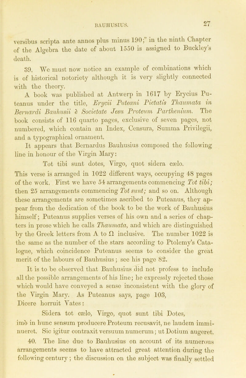 BAUHUSIUS. versibus scripta ante annos plus minus 190; in the ninth Chapter of the Algebra the date of about 1550 is assigned to Buckley’s death. 39. We must now notice an example of combinations which is of historical notoriety although it is very slightly connected with the theory. A book was published at Antwerp in 1617 by Erycius Pu- teanus under the title, Erycii Puteani Pietatis Thaumata in Bernardi Bauhusii <t Societate Jesu Proteum Parthenium. The book consists of 116 quarto pages, exclusive of seven pages, not numbered, which contain an Index, Censura, Summa Privilegii, and a typographical ornament. It appears that Bernardus Bauhusius composed the following line in honour of the Virgin Mary: Tot tibi sunt dotes, Virgo, quot sidera cselo. This verse is arranged in 1022 different ways, occupying 48 pages of the work. First we have 54 arrangements commencing Tot tibi; then 25 arrangements commencing Tot sunt; and so on. Although these arrangements are sometimes ascribed to Puteanus, they ap- pear from the dedication of the book to be the work of Bauhusius himself; Puteanus supplies verses of his own and a series of chap- ters in prose which he calls Tliaumata, and which are distinguished by the Greek letters from A to G inclusive. The number 1022 is the same as the number of the stars according to Ptolemy’s Cata- logue, which coincidence Puteanus seems to consider the great merit of the labours of Bauhusius ; see his page 82. It is to be observed that Bauhusius did not profess to include all the possible arrangements of his line; he expressly rejected those which would have conveyed a sense inconsistent with the glory of the Virgin Mary. As Puteanus says, page 103, Dicere horruit Vates: Sidera tot caelo, Virgo, quot sunt tibi Dotes, imb in hunc sensum producere Proteum recusavit, ne laudem immi- nueret. Sic igitur contraxit versuum numerum; utDotium augeret. 40. The line due to Bauhusius on account of its numerous arrangements seems to have attracted great attention during the following century ; the discussion on the subject was finally settled