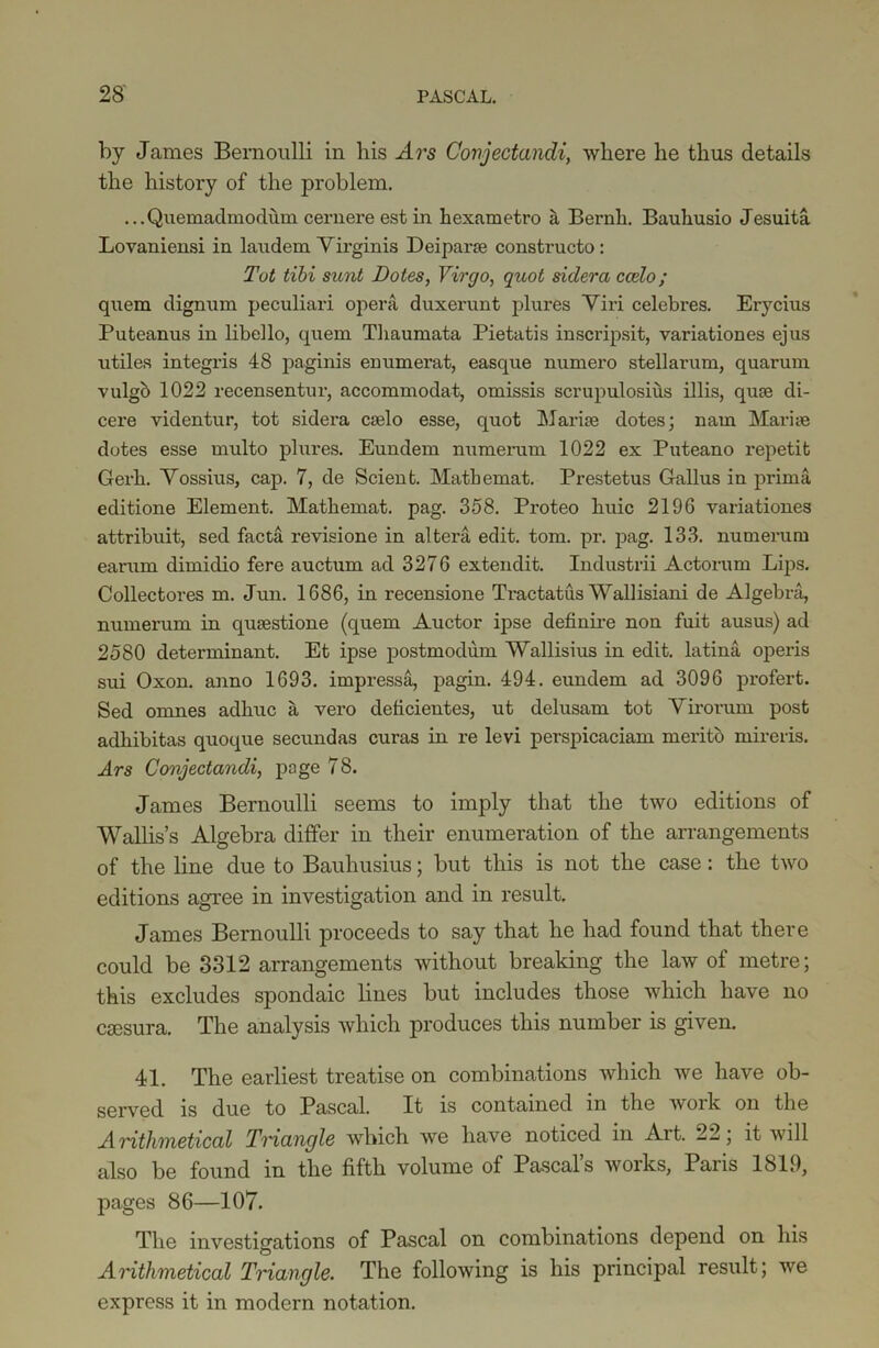 by James Bernoulli in his Ars Corijectandi, where he thus details the history of the problem. ...Quemadmodum cernere est in hexametro it Bernli. Bauhusio Jesuita Lovaniensi in laudem Yirginis Dei par ?e constructo : Tot tibi sunt Dotes, Virgo, quot sidera ccelo; quem dignum peculiari opera duxerunt plures Yiri celebres. Erycius Puteanus in libello, quem Tliaumata Pietatis inscripsit, variationes ejus utiles integris 48 paginis enumerat, easque numero stellarum, quarum vulgo 1022 recensentur, accommodat, omissis scrupulosius illis, quse di- cere videntur, tot sidera cselo esse, quot Marise dotes; nam Mariae dotes esse multo plures. Eundem numerum 1022 ex Puteano repetit Gerli. Yossius, cap. 7, de Scient. Matbexnat. Prestetus Gallus in prima editione Element. Mathemat. pag. 358. Proteo buic 2196 variationes attribuit, sed facta revisione in altera edit. tom. pr. pag. 133. numerum earum dimidio fere auctum ad 3276 extendit. Industrii Actorum Lips. Collectores m. Jun. 1686, in recensione Tractatus Wallisiani de Algebra, numerum in qusestione (quem Auctor ipse definire non fuit ausus) ad 2580 determinant. Et ipse postmodum Wallisius in edit, latina operis sui Oxon. anno 1693. impressa, pagin. 494. eundem ad 3096 profert. Sed ornnes adhuc a vero deficientes, ut delusam tot Yirorum post adhibitas quoque secundas curas in re levi perspicaciam merito mireris. Ars Conjectandi, page 78. James Bernoulli seems to imply that the two editions of Wallis’s Algebra differ in their enumeration of the arrangements of the line due to Bauhusius; but this is not the case: the two editions agree in investigation and in result. James Bernoulli proceeds to say that he had found that there could be 3312 arrangements without breaking the law of metre; this excludes spondaic lines but includes those which have no csesura. The analysis which produces this number is given. 41. The earliest treatise on combinations which we have ob- served is due to Pascal. It is contained in the work on the Aritlimetical Triangle which we have noticed in Ait. 22; it will also be found in the fifth volume of Pascal’s works, Paris 1819, pages 86—107. The investigations of Pascal on combinations depend on his Arithmetical Triangle. The following is his principal result; we express it in modern notation.